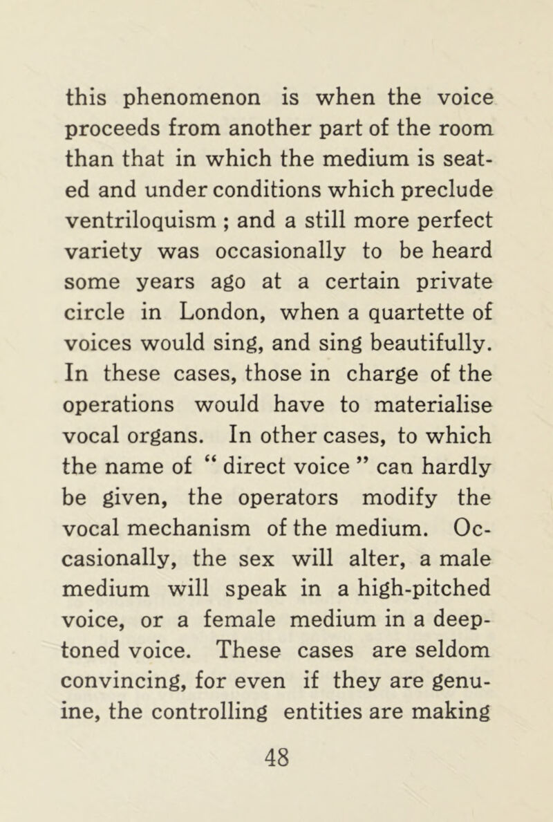 this phenomenon is when the voice proceeds from another part of the room than that in which the medium is seat- ed and under conditions which preclude ventriloquism ; and a still more perfect variety was occasionally to be heard some years ago at a certain private circle in London, when a quartette of voices would sing, and sing beautifully. In these cases, those in charge of the operations would have to materialise vocal organs. In other cases, to which the name of “ direct voice ” can hardly be given, the operators modify the vocal mechanism of the medium. Oc- casionally, the sex will alter, a male medium will speak in a high-pitched voice, or a female medium in a deep- toned voice. These cases are seldom convincing, for even if they are genu- ine, the controlling entities are making