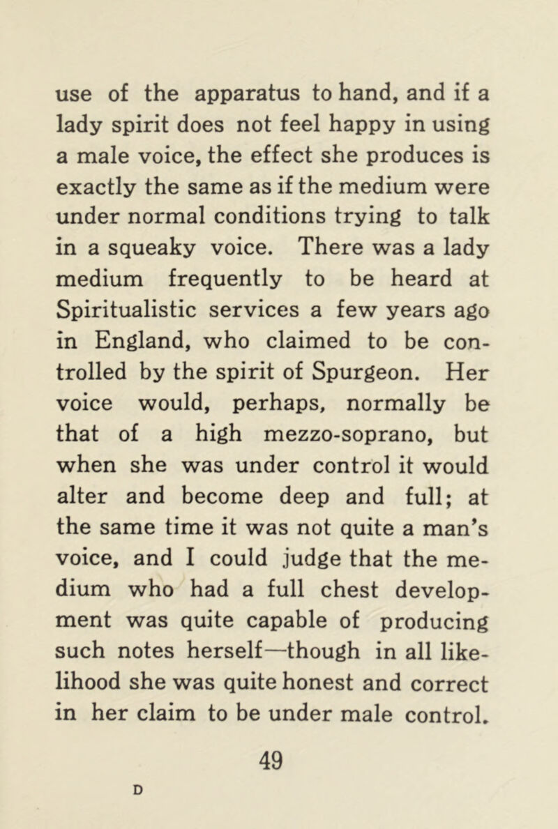use of the apparatus to hand, and if a lady spirit does not feel happy in using a male voice, the effect she produces is exactly the same as if the medium were under normal conditions trying to talk in a squeaky voice. There was a lady medium frequently to be heard at Spiritualistic services a few years ago in England, who claimed to be con- trolled by the spirit of Spurgeon. Her voice would, perhaps, normally be that of a high mezzo-soprano, but when she was under control it would alter and become deep and full; at the same time it was not quite a man’s voice, and I could judge that the me- dium who had a full chest develop- ment was quite capable of producing such notes herself—though in all like- lihood she was quite honest and correct in her claim to be under male control. D
