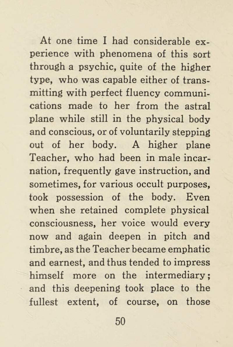 At one time I had considerable ex- perience with phenomena of this sort through a psychic, quite of the higher type, who was capable either of trans- mitting with perfect fluency communi- cations made to her from the astral plane while still in the physical body and conscious, or of voluntarily stepping out of her body. A higher plane Teacher, who had been in male incar- nation, frequently gave instruction, and sometimes, for various occult purposes, took possession of the body. Even when she retained complete physical consciousness, her voice would every now and again deepen in pitch and timbre, as the Teacher became emphatic and earnest, and thus tended to impress himself more on the intermediary; and this deepening took place to the fullest extent, of course, on those