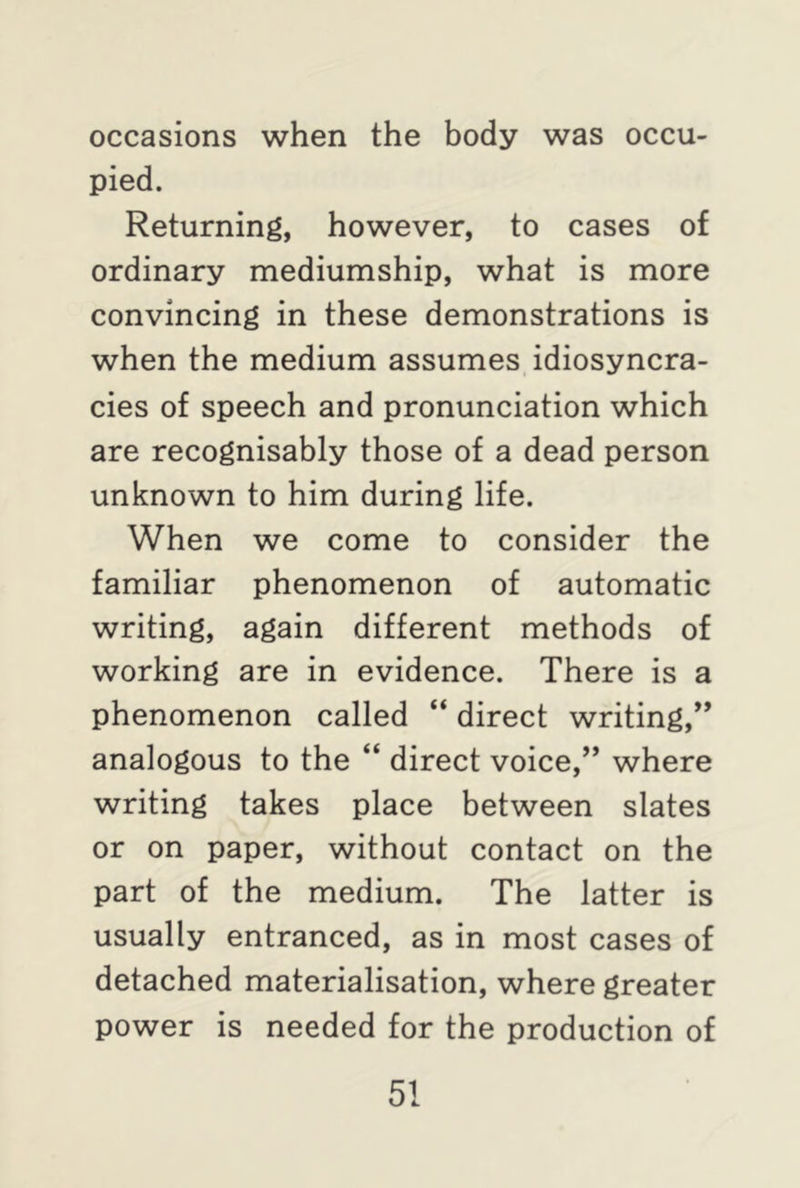 occasions when the body was occu- pied. Returning, however, to cases of ordinary mediumship, what is more convincing in these demonstrations is when the medium assumes idiosyncra- cies of speech and pronunciation which are recognisably those of a dead person unknown to him during life. When we come to consider the familiar phenomenon of automatic writing, again different methods of working are in evidence. There is a phenomenon called “ direct writing,” analogous to the “ direct voice,” where writing takes place between slates or on paper, without contact on the part of the medium. The latter is usually entranced, as in most cases of detached materialisation, where greater power is needed for the production of