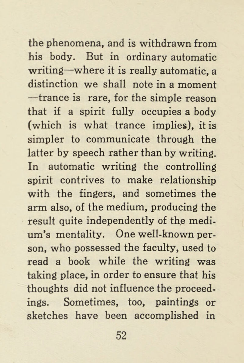 the phenomena, and is withdrawn from his body. But in ordinary automatic writing—where it is really automatic, a distinction we shall note in a moment —trance is rare, for the simple reason that if a spirit fully occupies a body (which is what trance implies), it is simpler to communicate through the latter by speech rather than by writing. In automatic writing the controlling spirit contrives to make relationship with the fingers, and sometimes the arm also, of the medium, producing the result quite independently of the medi- um’s mentality. One well-known per- son, who possessed the faculty, used to read a book while the writing was taking place, in order to ensure that his thoughts did not influence the proceed- ings. Sometimes, too, paintings or sketches have been accomplished in