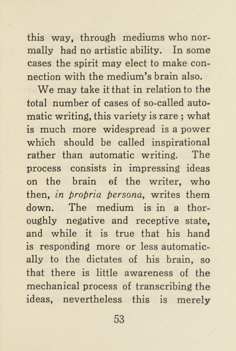 this way, through mediums who nor- mally had no artistic ability. In some cases the spirit may elect to make con- nection with the medium’s brain also. We may take it that in relation to the total number of cases of so-called auto- matic writing, this variety is rare ; what is much more widespread is a power which should be called inspirational rather than automatic writing. The process consists in impressing ideas on the brain of the writer, who then, in propria persona, writes them down. The medium is in a thor- oughly negative and receptive state, and while it is true that his hand is responding more or less automatic- ally to the dictates of his brain, so that there is little awareness of the mechanical process of transcribing the ideas, nevertheless this is merely