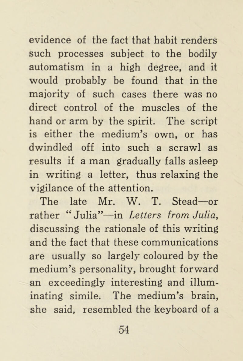 evidence of the fact that habit renders such processes subject to the bodily automatism in a high degree, and it would probably be found that in the majority of such cases there was no direct control of the muscles of the hand or arm by the spirit. The script is either the medium’s own, or has dwindled off into such a scrawl as results if a man gradually falls asleep in writing a letter, thus relaxing the vigilance of the attention. The late Mr. W. T. Stead—or rather “ Julia”—in Letters from Julia, discussing the rationale of this writing and the fact that these communications are usually so largely coloured by the medium’s personality, brought forward an exceedingly interesting and illum- inating simile. The medium’s brain, she said, resembled the keyboard of a