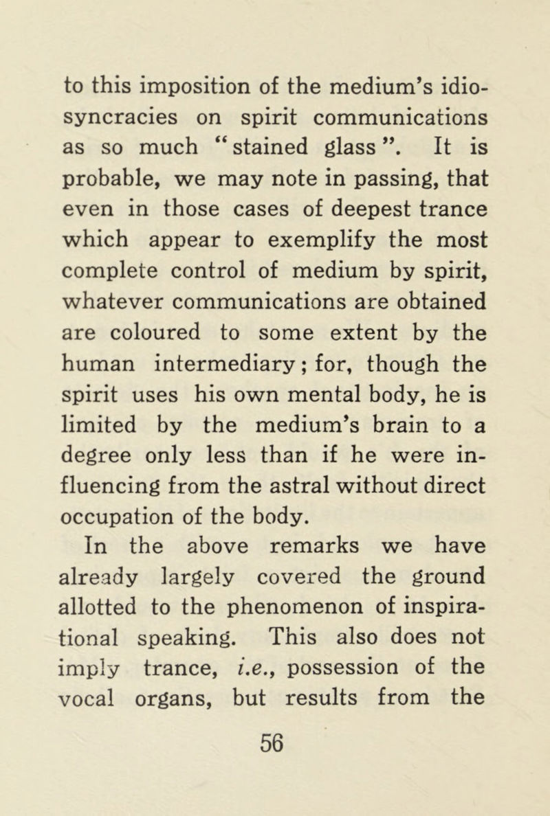 to this imposition of the medium’s idio- syncracies on spirit communications as so much “ stained glass It is probable, we may note in passing, that even in those cases of deepest trance which appear to exemplify the most complete control of medium by spirit, whatever communications are obtained are coloured to some extent by the human intermediary; for, though the spirit uses his own mental body, he is limited by the medium’s brain to a degree only less than if he were in- fluencing from the astral without direct occupation of the body. In the above remarks we have already largely covered the ground allotted to the phenomenon of inspira- tional speaking. This also does not imply trance, i.e., possession of the vocal organs, but results from the