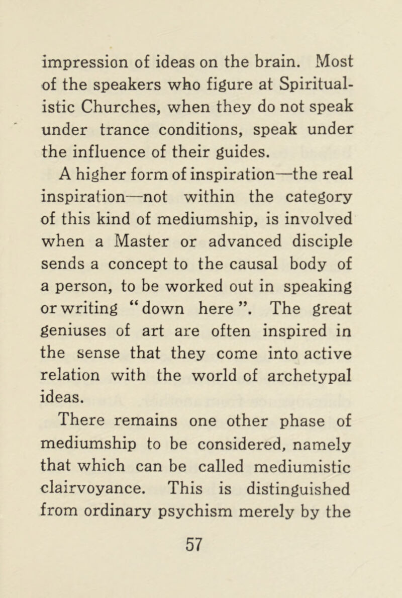 impression of ideas on the brain. Most of the speakers who figure at Spiritual- istic Churches, when they do not speak under trance conditions, speak under the influence of their guides. A higher form of inspiration—the real inspiration—not within the category of this kind of mediumship, is involved when a Master or advanced disciple sends a concept to the causal body of a person, to be worked out in speaking or writing “down here”. The great geniuses of art are often inspired in the sense that they come into active relation with the world of archetypal ideas. There remains one other phase of mediumship to be considered, namely that which can be called mediumistic clairvoyance. This is distinguished from ordinary psychism merely by the