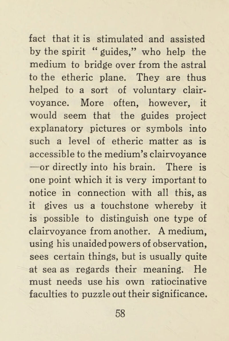 fact that it is stimulated and assisted by the spirit “ guides,” who help the medium to bridge over from the astral to the etheric plane. They are thus helped to a sort of voluntary clair- voyance. More often, however, it would seem that the guides project explanatory pictures or symbols into such a level of etheric matter as is accessible to the medium’s clairvoyance —or directly into his brain. There is one point which it is very important to notice in connection with all this, as it gives us a touchstone whereby it is possible to distinguish one type of clairvoyance from another. A medium, using his unaided powers of observation, sees certain things, but is usually quite at sea as regards their meaning. He must needs use his own ratiocinative faculties to puzzle out their significance.