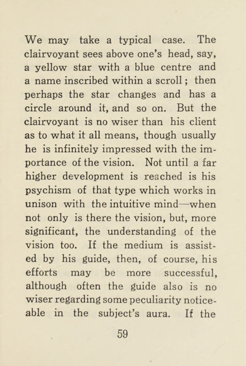 We may take a typical case. The clairvoyant sees above one’s head, say, a yellow star with a blue centre and a name inscribed within a scroll; then perhaps the star changes and has a circle around it, and so on. But the clairvoyant is no wiser than his client as to what it all means, though usually he is infinitely impressed with the im- portance of the vision. Not until a far higher development is reached is his psychism of that type which works in unison with the intuitive mind—when not only is there the vision, but, more significant, the understanding of the vision too. If the medium is assist- ed by his guide, then, of course, his efforts may be more successful, although often the guide also is no wiser regarding some peculiarity notice- able in the subject’s aura. If the