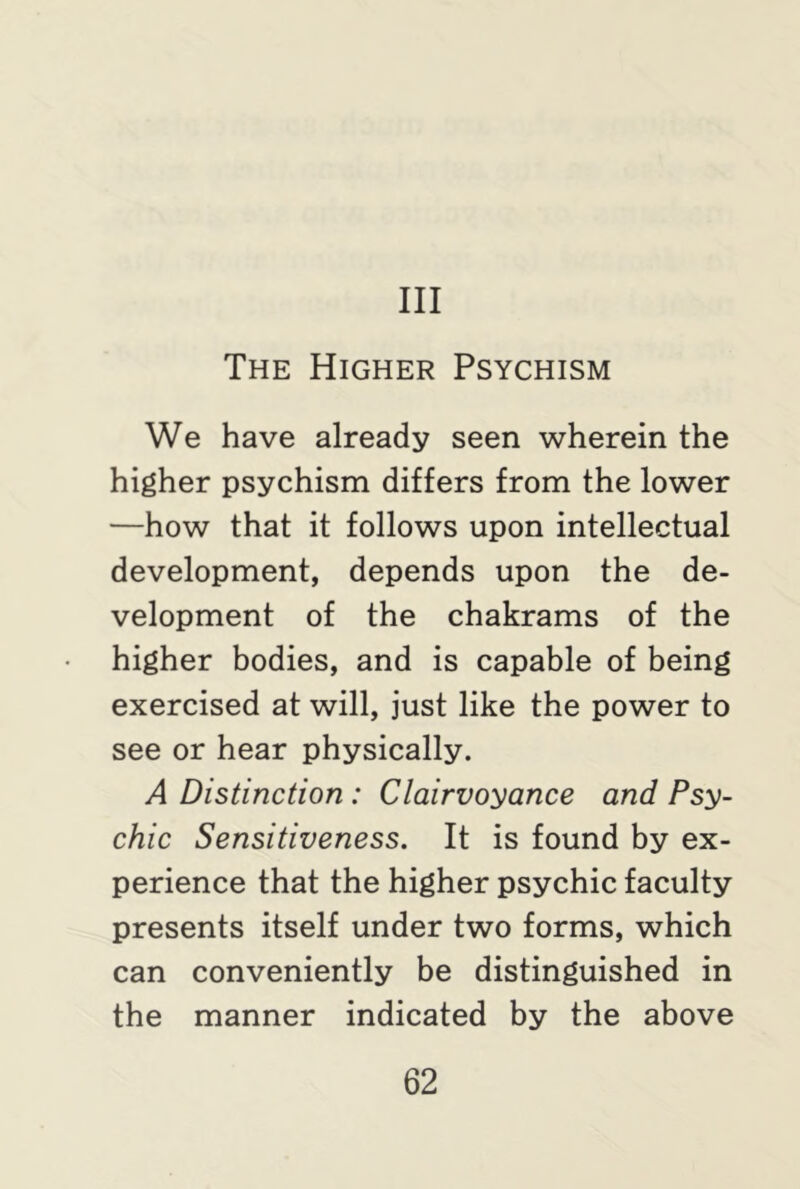 Ill The Higher Psychism We have already seen wherein the higher psychism differs from the lower —how that it follows upon intellectual development, depends upon the de- velopment of the chakrams of the higher bodies, and is capable of being exercised at will, just like the power to see or hear physically. A Distinction : Clairvoyance and Psy- chic Sensitiveness. It is found by ex- perience that the higher psychic faculty presents itself under two forms, which can conveniently be distinguished in the manner indicated by the above