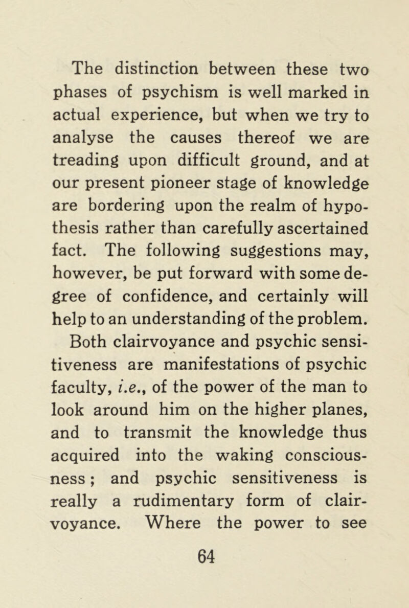 The distinction between these two phases of psychism is well marked in actual experience, but when we try to analyse the causes thereof we are treading upon difficult ground, and at our present pioneer stage of knowledge are bordering upon the realm of hypo- thesis rather than carefully ascertained fact. The following suggestions may, however, be put forward with some de- gree of confidence, and certainly will help to an understanding of the problem. Both clairvoyance and psychic sensi- tiveness are manifestations of psychic faculty, i.e.t of the power of the man to look around him on the higher planes, and to transmit the knowledge thus acquired into the waking conscious- ness ; and psychic sensitiveness is really a rudimentary form of clair- voyance. Where the power to see