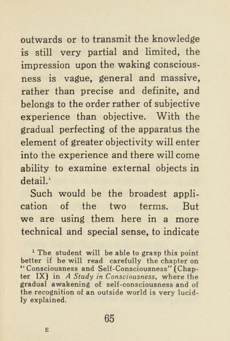 outwards or to transmit the knowledge is still very partial and limited, the impression upon the waking conscious- ness is vague, general and massive, rather than precise and definite, and belongs to the order rather of subjective experience than objective. With the gradual perfecting of the apparatus the element of greater objectivity will enter into the experience and there will come ability to examine external objects in detail.1 Such would be the broadest appli- cation of the two terms. But we are using them here in a more technical and special sense, to indicate 1 The student will be able to grasp this point better if he will read carefully the chapter on Consciousness and Self-Consciousness” (Chap- ter IX) in A Study in Consciousness, where the gradual awakening of self-consciousness and of the recognition of an outside world is very lucid- ly explained. E