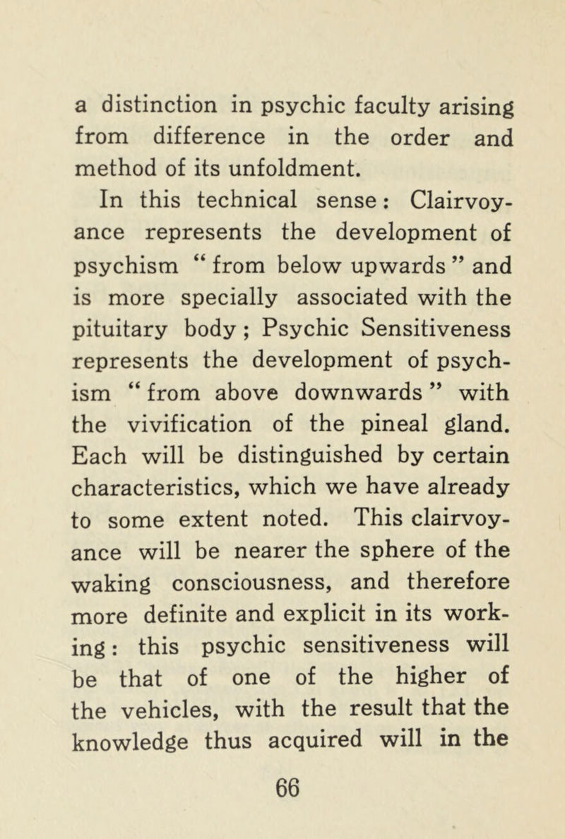 a distinction in psychic faculty arising from difference in the order and method of its unfoldment. In this technical sense: Clairvoy- ance represents the development of psychism “ from below upwards ” and is more specially associated with the pituitary body ; Psychic Sensitiveness represents the development of psych- ism “ from above downwards ” with the vivification of the pineal gland. Each will be distinguished by certain characteristics, which we have already to some extent noted. This clairvoy- ance will be nearer the sphere of the waking consciousness, and therefore more definite and explicit in its work- ing : this psychic sensitiveness will be that of one of the higher of the vehicles, with the result that the knowledge thus acquired will in the