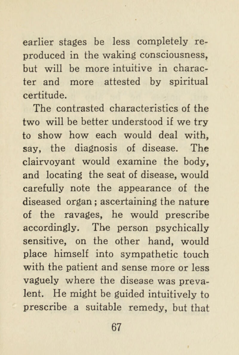 earlier stages be less completely re- produced in the waking consciousness, but will be more intuitive in charac- ter and more attested by spiritual certitude. The contrasted characteristics of the two will be better understood if we try to show how each would deal with, say, the diagnosis of disease. The clairvoyant would examine the body, and locating the seat of disease, would carefully note the appearance of the diseased organ ; ascertaining the nature of the ravages, he would prescribe accordingly. The person psychically sensitive, on the other hand, would place himself into sympathetic touch with the patient and sense more or less vaguely where the disease was preva- lent. He might be guided intuitively to prescribe a suitable remedy, but that