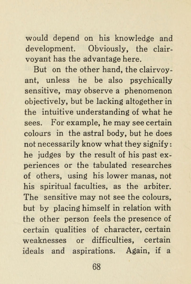 would depend on his knowledge and development. Obviously, the clair- voyant has the advantage here. But on the other hand, the clairvoy- ant, unless he be also psychically sensitive, may observe a phenomenon objectively, but be lacking altogether in the intuitive understanding of what he sees. For example, he may see certain colours in the astral body, but he does not necessarily know what they signify: he judges by the result of his past ex- periences or the tabulated researches of others, using his lower manas, not his spiritual faculties, as the arbiter. The sensitive may not see the colours, but by placing himself in relation with the other person feels the presence of certain qualities of character, certain weaknesses or difficulties, certain ideals and aspirations. Again, if a