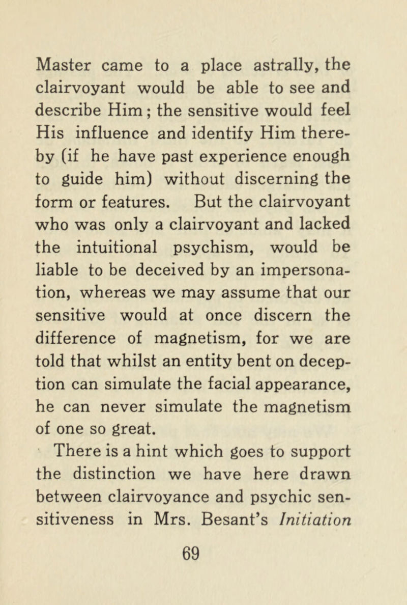 Master came to a place astrally, the clairvoyant would be able to see and describe Him; the sensitive would feel His influence and identify Him there- by (if he have past experience enough to guide him) without discerning the form or features. But the clairvoyant who was only a clairvoyant and lacked the intuitional psychism, would be liable to be deceived by an impersona- tion, whereas we may assume that our sensitive would at once discern the difference of magnetism, for we are told that whilst an entity bent on decep- tion can simulate the facial appearance, he can never simulate the magnetism of one so great. There is a hint which goes to support the distinction we have here drawn between clairvoyance and psychic sen- sitiveness in Mrs. Besant’s Initiation