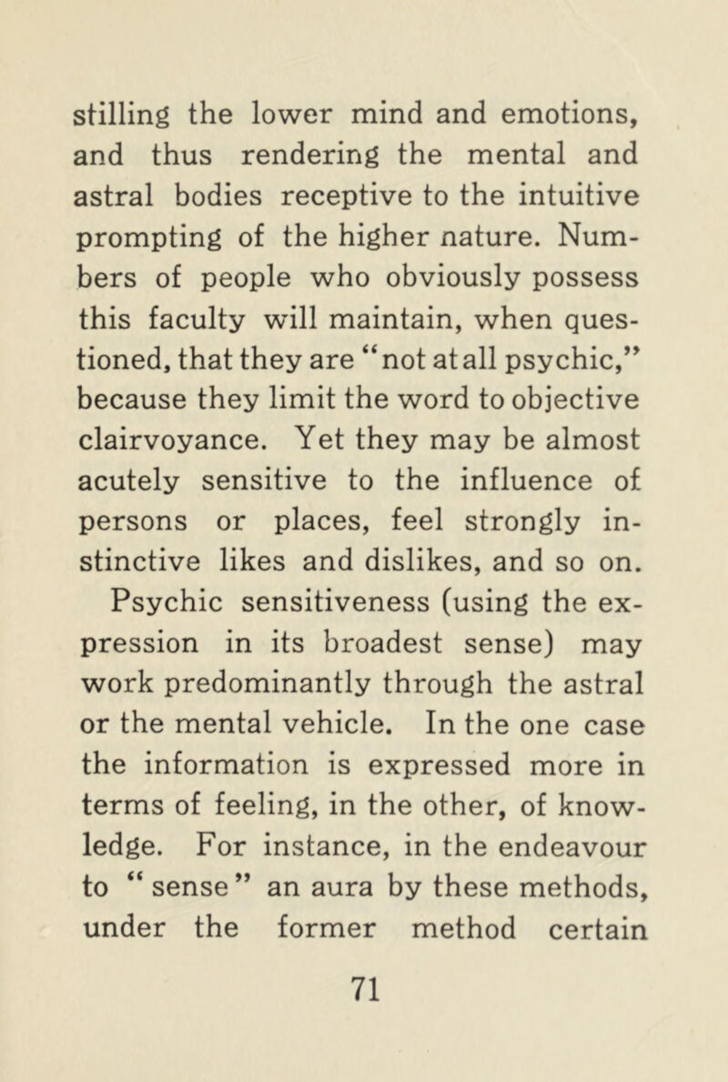 stilling the lower mind and emotions, and thus rendering the mental and astral bodies receptive to the intuitive prompting of the higher nature. Num- bers of people who obviously possess this faculty will maintain, when ques- tioned, that they are “not at all psychic,” because they limit the word to objective clairvoyance. Yet they may be almost acutely sensitive to the influence of persons or places, feel strongly in- stinctive likes and dislikes, and so on. Psychic sensitiveness (using the ex- pression in its broadest sense) may work predominantly through the astral or the mental vehicle. In the one case the information is expressed more in terms of feeling, in the other, of know- ledge. For instance, in the endeavour to “ sense” an aura by these methods, under the former method certain