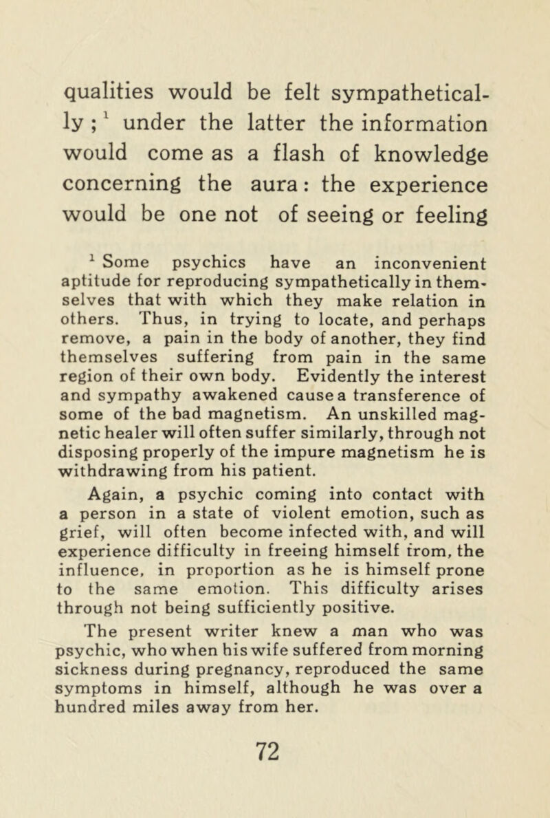 qualities would be felt sympathetical- ly ;1 under the latter the information would come as a flash of knowledge concerning the aura: the experience would be one not of seeing or feeling 1 Some psychics have an inconvenient aptitude for reproducing sympathetically in them- selves that with which they make relation in others. Thus, in trying to locate, and perhaps remove, a pain in the body of another, they find themselves suffering from pain in the same region of their own body. Evidently the interest and sympathy awakened cause a transference of some of the bad magnetism. An unskilled mag- netic healer will often suffer similarly, through not disposing properly of the impure magnetism he is withdrawing from his patient. Again, a psychic coming into contact with a person in a state of violent emotion, such as grief, will often become infected with, and will experience difficulty in freeing himself from, the influence, in proportion as he is himself prone to the same emotion. This difficulty arises through not being sufficiently positive. The present writer knew a man who was psychic, who when his wife suffered from morning sickness during pregnancy, reproduced the same symptoms in himself, although he was over a hundred miles away from her.
