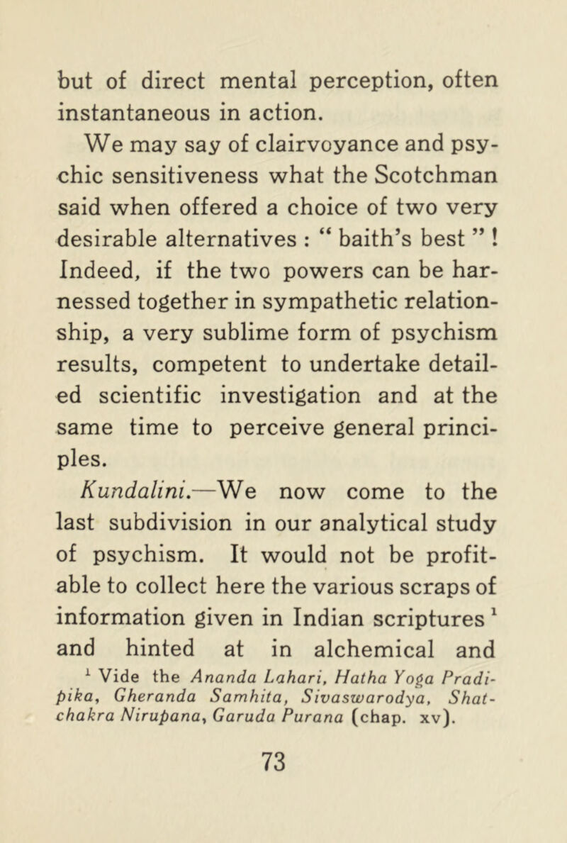 but of direct mental perception, often instantaneous in action. We may say of clairvoyance and psy- chic sensitiveness what the Scotchman said when offered a choice of two very desirable alternatives : “ baith’s best ” ! Indeed, if the two powers can be har- nessed together in sympathetic relation- ship, a very sublime form of psychism results, competent to undertake detail- ed scientific investigation and at the same time to perceive general princi- ples. Kundalini.—We now come to the last subdivision in our analytical study of psychism. It would not be profit- able to collect here the various scraps of information given in Indian scriptures 1 and hinted at in alchemical and 1 Vide the Ananda Lahari, Hatha Yoga Pradi- pika, Gheranda Samhita, Sivaswarodya, Shat- chakra Nirupana, Garuda Purana (chap. xv).
