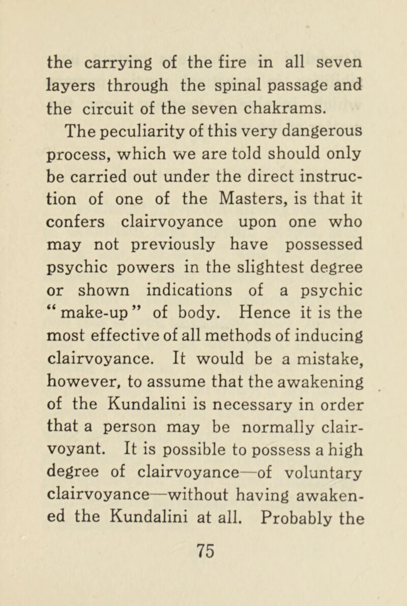 the carrying of the fire in all seven layers through the spinal passage and the circuit of the seven chakrams. The peculiarity of this very dangerous process, which we are told should only be carried out under the direct instruc- tion of one of the Masters, is that it confers clairvoyance upon one who may not previously have possessed psychic powers in the slightest degree or shown indications of a psychic “ make-up ” of body. Hence it is the most effective of all methods of inducing clairvoyance. It would be a mistake, however, to assume that the awakening of the Kundalini is necessary in order that a person may be normally clair- voyant. It is possible to possess a high degree of clairvoyance—of voluntary clairvoyance—without having awaken- ed the Kundalini at all. Probably the