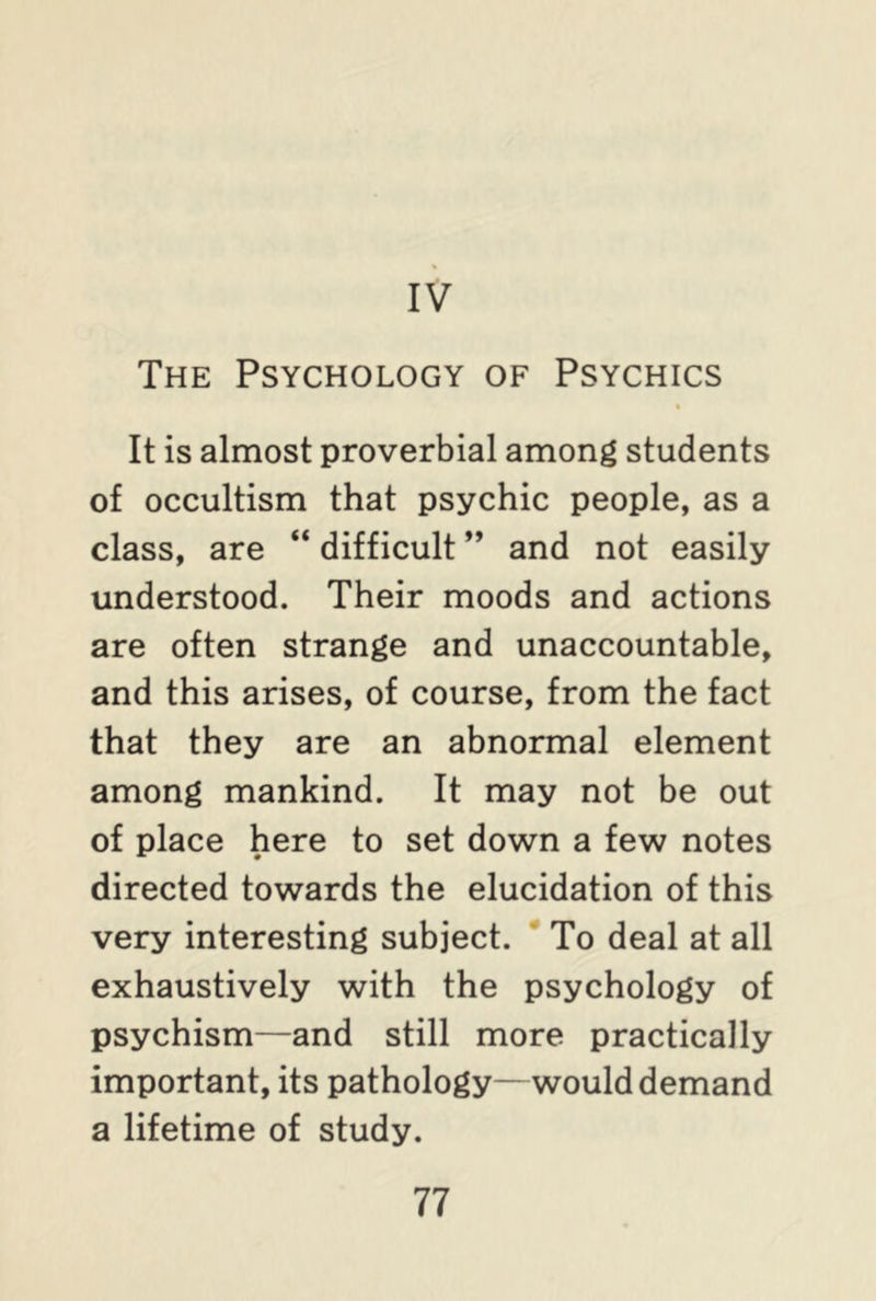 IV The Psychology of Psychics It is almost proverbial among students of occultism that psychic people, as a class, are “ difficult ” and not easily understood. Their moods and actions are often strange and unaccountable, and this arises, of course, from the fact that they are an abnormal element among mankind. It may not be out of place here to set down a few notes directed towards the elucidation of this very interesting subject. To deal at all exhaustively with the psychology of psychism—and still more practically important, its pathology—would demand a lifetime of study.