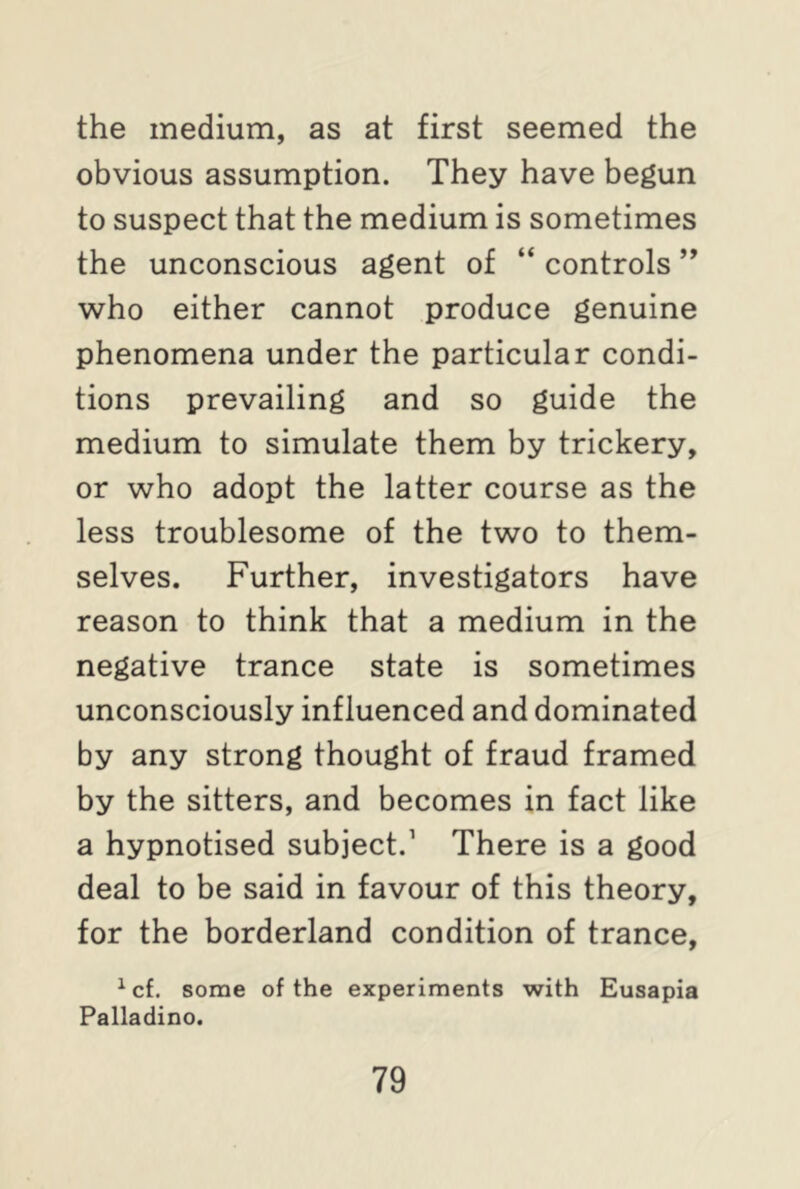 the medium, as at first seemed the obvious assumption. They have begun to suspect that the medium is sometimes the unconscious agent of “ controls ” who either cannot produce genuine phenomena under the particular condi- tions prevailing and so guide the medium to simulate them by trickery, or who adopt the latter course as the less troublesome of the two to them- selves. Further, investigators have reason to think that a medium in the negative trance state is sometimes unconsciously influenced and dominated by any strong thought of fraud framed by the sitters, and becomes in fact like a hypnotised subject.1 There is a good deal to be said in favour of this theory, for the borderland condition of trance, 1 cf. some of the experiments with Eusapia Palladino.