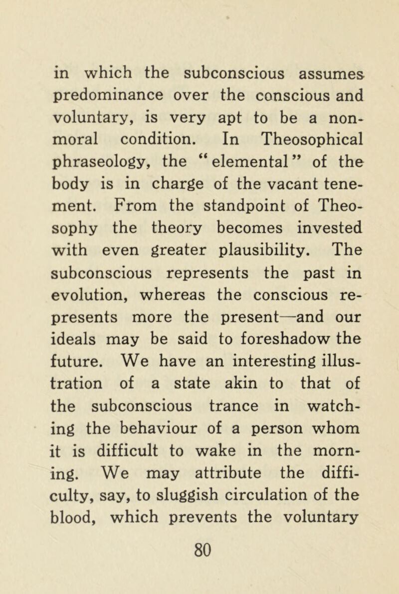 in which the subconscious assumes predominance over the conscious and voluntary, is very apt to be a non- moral condition. In Theosophical phraseology, the “ elemental ” of the body is in charge of the vacant tene- ment. From the standpoint of Theo- sophy the theory becomes invested with even greater plausibility. The subconscious represents the past in evolution, whereas the conscious re- presents more the present—and our ideals may be said to foreshadow the future. We have an interesting illus- tration of a state akin to that of the subconscious trance in watch- ing the behaviour of a person whom it is difficult to wake in the morn- ing. We may attribute the diffi- culty, say, to sluggish circulation of the blood, which prevents the voluntary