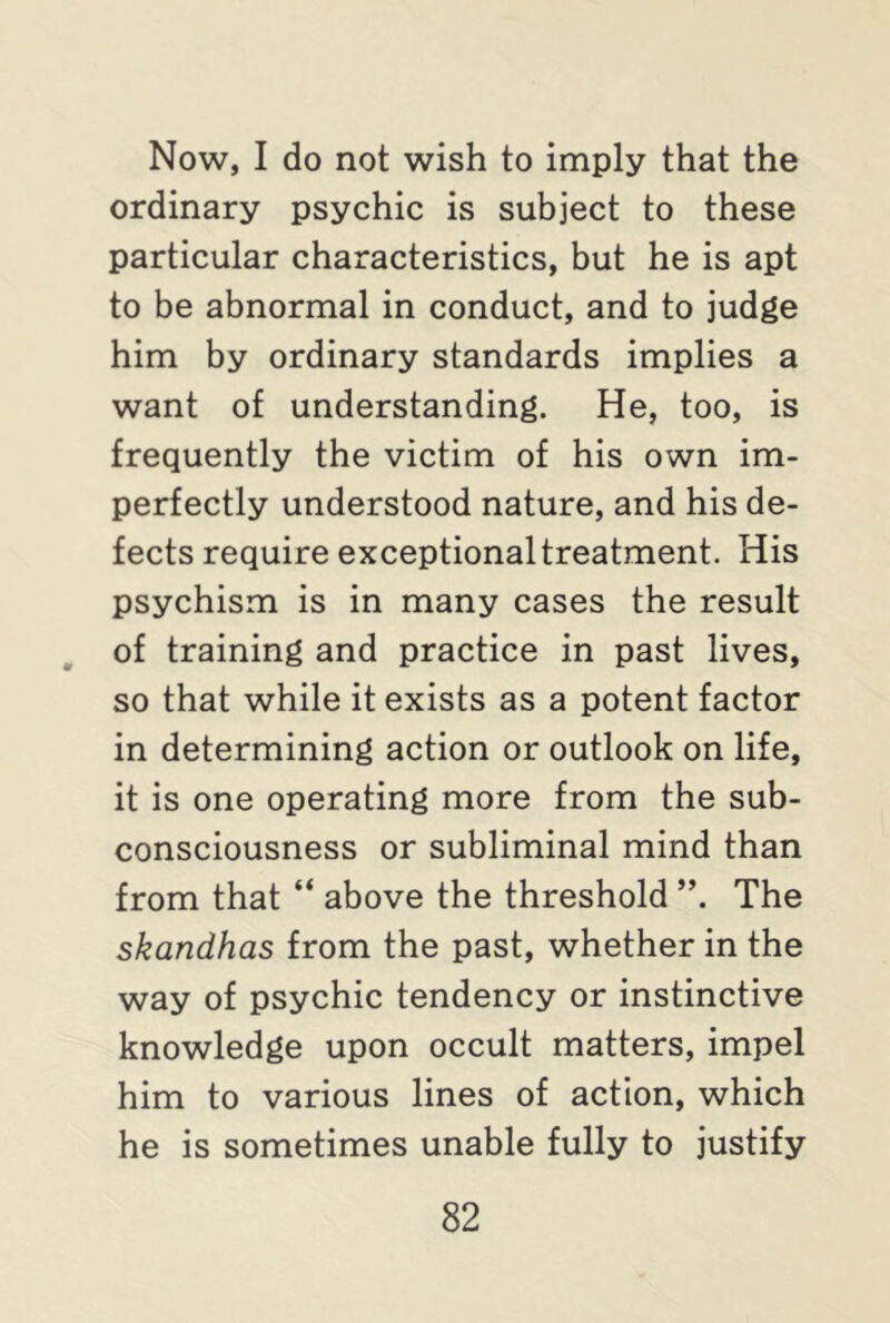 Now, I do not wish to imply that the ordinary psychic is subject to these particular characteristics, but he is apt to be abnormal in conduct, and to judge him by ordinary standards implies a want of understanding. He, too, is frequently the victim of his own im- perfectly understood nature, and his de- fects require exceptional treatment. His psychism is in many cases the result of training and practice in past lives, so that while it exists as a potent factor in determining action or outlook on life, it is one operating more from the sub- consciousness or subliminal mind than from that “ above the threshold The skandhas from the past, whether in the way of psychic tendency or instinctive knowledge upon occult matters, impel him to various lines of action, which he is sometimes unable fully to justify
