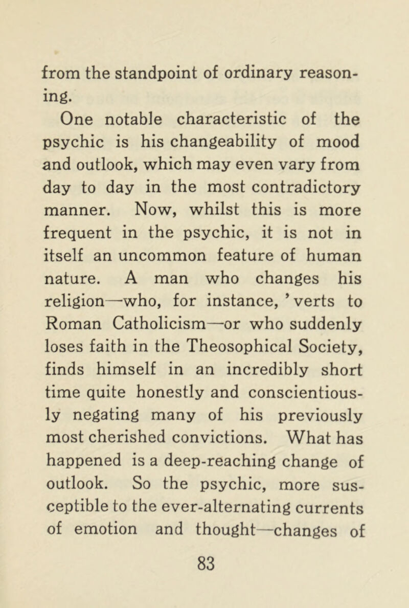 from the standpoint of ordinary reason- ing. One notable characteristic of the psychic is his changeability of mood and outlook, which may even vary from day to day in the most contradictory manner. Now, whilst this is more frequent in the psychic, it is not in itself an uncommon feature of human nature. A man who changes his religion—who, for instance, ’ verts to Roman Catholicism—or who suddenly loses faith in the Theosophical Society, finds himself in an incredibly short time quite honestly and conscientious- ly negating many of his previously most cherished convictions. What has happened is a deep-reaching change of outlook. So the psychic, more sus- ceptible to the ever-alternating currents of emotion and thought—changes of