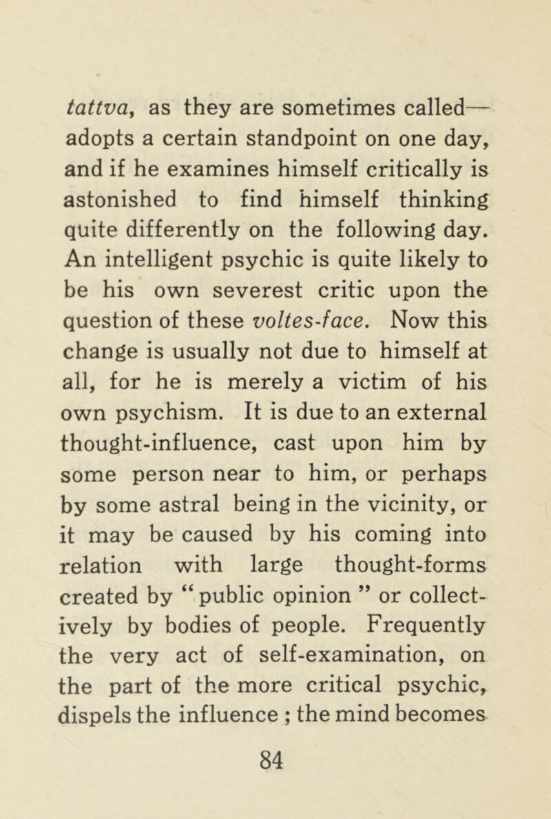 tattva, as they are sometimes called— adopts a certain standpoint on one day, and if he examines himself critically is astonished to find himself thinking quite differently on the following day. An intelligent psychic is quite likely to be his own severest critic upon the question of these voltes-face. Now this change is usually not due to himself at all, for he is merely a victim of his own psychism. It is due to an external thought-influence, cast upon him by some person near to him, or perhaps by some astral being in the vicinity, or it may be caused by his coming into relation with large thought-forms created by “ public opinion ” or collect- ively by bodies of people. Frequently the very act of self-examination, on the part of the more critical psychic, dispels the influence ; the mind becomes
