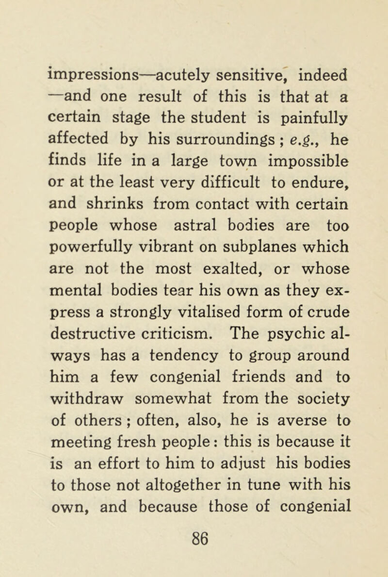 impressions—acutely sensitive, indeed —and one result of this is that at a certain stage the student is painfully affected by his surroundings ; e.g., he finds life in a large town impossible or at the least very difficult to endure, and shrinks from contact with certain people whose astral bodies are too powerfully vibrant on subplanes which are not the most exalted, or whose mental bodies tear his own as they ex- press a strongly vitalised form of crude destructive criticism. The psychic al- ways has a tendency to group around him a few congenial friends and to withdraw somewhat from the society of others ; often, also, he is averse to meeting fresh people: this is because it is an effort to him to adjust his bodies to those not altogether in tune with his own, and because those of congenial