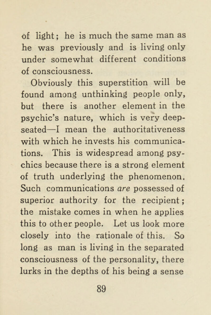 of light; he is much the same man as he was previously and is living only under somewhat different conditions of consciousness. Obviously this superstition will be found among unthinking people only, but there is another element in the psychic’s nature, which is very deep- seated—I mean the authoritativeness with which he invests his communica- tions. This is widespread among psy- chics because there is a strong element of truth underlying the phenomenon. Such communications are possessed of superior authority for the recipient; the mistake comes in when he applies this to other people. Let us look more closely into the rationale of this. So long as man is living in the separated consciousness of the personality, there lurks in the depths of his being a sense