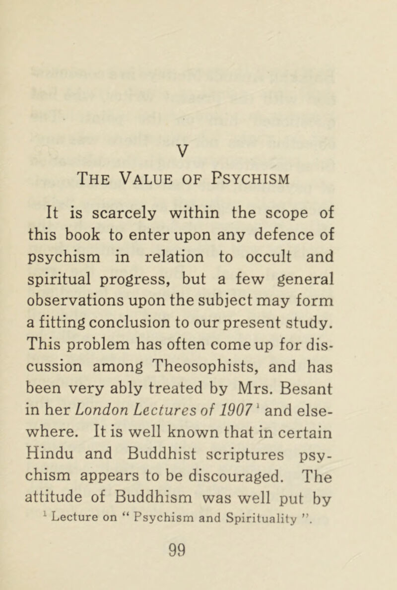 V The Value of Psychism It is scarcely within the scope of this book to enter upon any defence of psychism in relation to occult and spiritual progress, but a few general observations upon the subject may form a fitting conclusion to our present study. This problem has often come up for dis- cussion among Theosophists, and has been very ably treated by Mrs. Besant in her London Lectures of 19071 and else- where. It is well known that in certain Hindu and Buddhist scriptures psy- chism appears to be discouraged. The attitude of Buddhism was well put by 1 Lecture on “ Psychism and Spirituality