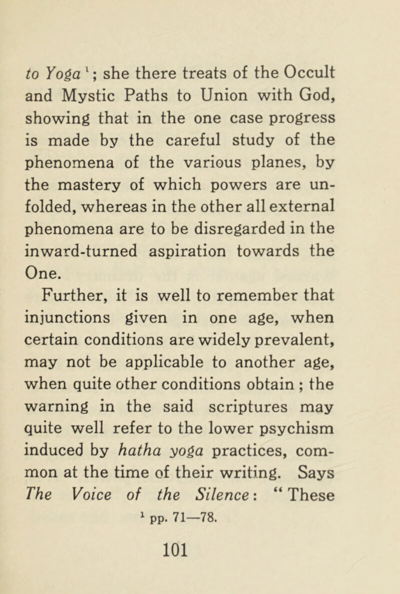 to Yoga 1; she there treats of the Occult and Mystic Paths to Union with God, showing that in the one case progress is made by the careful study of the phenomena of the various planes, by the mastery of which powers are un- folded, whereas in the other all external phenomena are to be disregarded in the inward-turned aspiration towards the One. Further, it is well to remember that injunctions given in one age, when certain conditions are widely prevalent, may not be applicable to another age, when quite other conditions obtain ; the warning in the said scriptures may quite well refer to the lower psychism induced by hatha yoga practices, com- mon at the time of their writing. Says The Voice of the Silence: “ These 1 pp. 71—78.