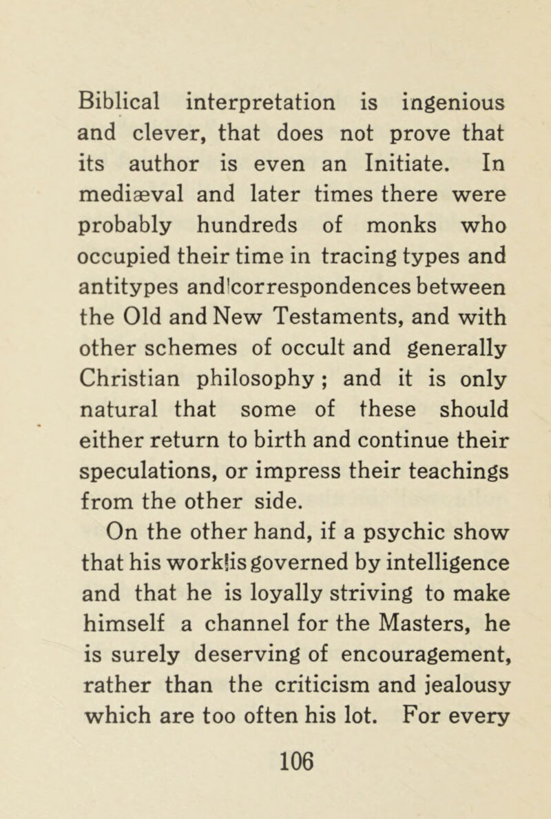 Biblical interpretation is ingenious and clever, that does not prove that its author is even an Initiate. In mediaeval and later times there were probably hundreds of monks who occupied their time in tracing types and antitypes and!correspondences between the Old and New Testaments, and with other schemes of occult and generally Christian philosophy; and it is only natural that some of these should either return to birth and continue their speculations, or impress their teachings from the other side. On the other hand, if a psychic show that his workfis governed by intelligence and that he is loyally striving to make himself a channel for the Masters, he is surely deserving of encouragement, rather than the criticism and jealousy which are too often his lot. For every