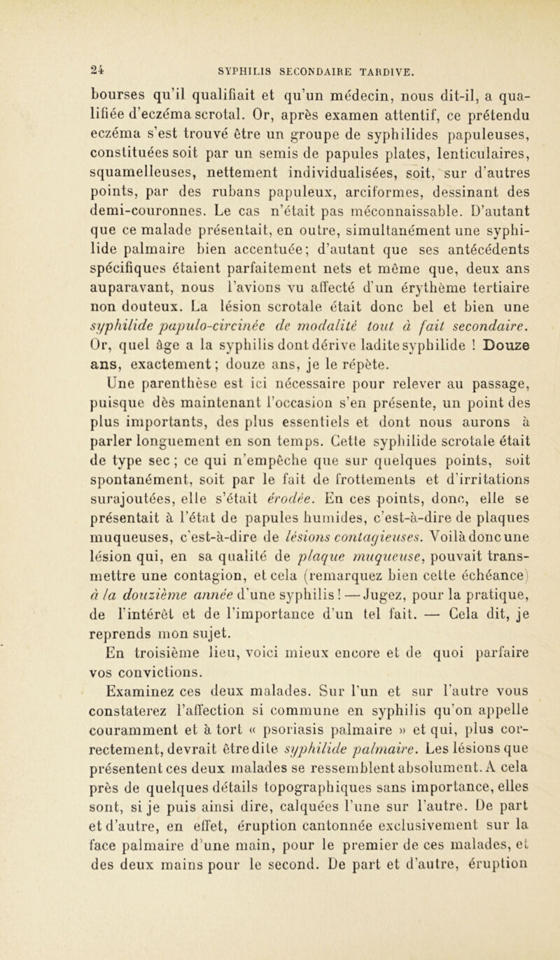 bourses qu’il qualifiait et qu’un médecin, nous dit-il, a qua- lifiée d’eczéma scrotal. Or, après examen attentif, ce prétendu eczéma s’est trouvé être un groupe de syphilides papuleuses, constituées soit par un semis de papules plates, lenticulaires, squamelleuses, nettement individualisées, soit, sur d’autres points, par des rubans papuleux, arciformes, dessinant des demi-couronnes. Le cas n’était pas méconnaissable. D’autant que ce malade présentait, en outre, simultanément une syplii- lide palmaire bien accentuée; d’autant que ses antécédents spécifiques étaient parfaitement nets et môme que, deux ans auparavant, nous l’avions vu atîecté d’un érythème tertiaire non douteux. La lésion scrotale était donc bel et bien une syphilide papiilo-circinée de modalité tout à fait secondaire. Or, quel âge a la syphilis dont dérive ladite syphilide ! Douze ans, exactement; douze ans, je le répète. Une parenthèse est ici nécessaire pour relever au passage, puisque dès maintenant l’occasion s’en présente, un point des plus importants, des plus essentiels et dont nous aurons à parler longuement en son temps. Cette syphilide scrotale était de type sec ; ce qui n’empêche que sur quelques points, soit spontanément, soit par le fait de frottements et d’irritations surajoutées, elle s’était érodée. En ces points, donc, elle se présentait à l’état de papules humides, c’est-à-dire de plaques muqueuses, c’est-à-dire de lésions contagieuses. Voilàdoncune lésion qui, en sa qualité de plaque muqueuse., pouvait trans- mettre une contagion, et cela (remarquez bien celte échéance ; à la douzième année d’une syphilis ! —Jugez, pour la pratique, de fintéret et de l’importance d’un tel fait. — Gela dit, je reprends mon sujet. En troisième lieu, voici mieux encore et de quoi parfaire vos convictions. Examinez ces deux malades. Sur l’un et sur l’autre vous constaterez l’aft'ection si commune en syphilis qu’on appelle couramment et à tort « psoriasis palmaire » et qui, plus cor- rectement, devrait être dite syphilide palmaire. Les lésions que présentent ces deux malades se ressemblent absolument. A cela près de quelques détails topographiques sans importance, elles sont, si je puis ainsi dire, calquées l’une sur l’autre. De part et d’autre, en effet, éruption cantonnée exclusivement sur la face palmaire d’une main, pour le premier de ces malades, et des deux mains pour le second. De part et d’autre, éruption