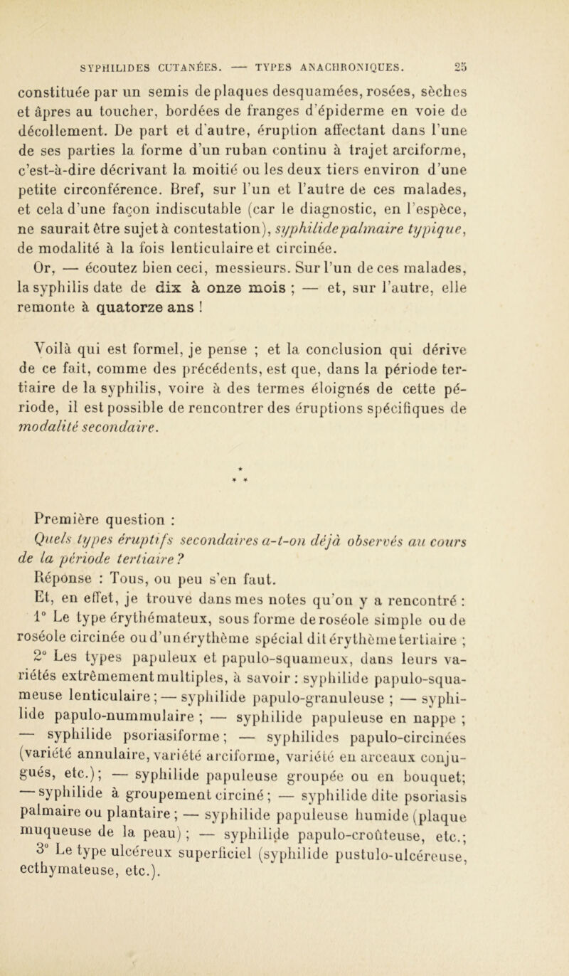 constituée par un semis de plaques desquamées, rosées, sèches et âpres au toucher, bordées de franges d’épiderme en voie de décollement. De part et d’autre, éruption affectant dans l’une de ses parties la forme d’un ruban continu à trajet arciforme, c’est-à-dire décrivant la moitié ou les deux tiers environ d’une petite circonférence. Bref, sur l’un et l’autre de ces malades, et cela d’une façon indiscutable (car le diagnostic, en l’espèce, ne saurait être sujet à contestation), syphilidepalmaire typique, de modalité à la fois lenticulaire et circinée. Or, — écoutez bien ceci, messieurs. Sur l’un de ces malades, la syphilis date de dix à onze mois ; — et, sur l’autre, elle remonte à quatorze ans ! Voilà qui est formel, je pense ; et la conclusion qui dérive de ce fait, comme des précédents, est que, dans la période ter- tiaire de la syphilis, voire à des termes éloignés de cette pé- riode, il est possible de rencontrer des éruptions spécifiques de modalité secondaire. Première question : Quels types éruptifs secondaires a-t-on déjà observés au cours de la période tertiaire ? Réponse : Tous, ou peu s’en faut. Et, en effet, je trouve dans mes notes qu’on y a rencontré : 1“ Le type érythémateux, sous forme de roséole simple onde roséole circinée oud’unérytbèine spécial dit érytbènietertiaire ; 2® Les types papuleux et papulo-squameux, dans leurs va- riétés extrêmement multiples, à savoir : syphilide papulo-squa- meuse lenticulaire;—syphilide papulo-granuleuse ; —syphi- lide papulo-nummulaire ; — syphilide papuleuse en nappe ; syphilide psoriasiforme ; — syphilides papulo-circinées (variété annulaire, variété ai ciforme, variété eu arceaux conju- gués, etc.); — syphilide papuleuse groupée ou en bouquet; syphilide à groupement circiné ; — sypliilide dite psoriasis palmaire ou plantaire ; — syphilide papuleuse humide (plaque muqueuse de la peau); — syphilide papulo-croûteuse, etc.; 3° Le type ulcéreux superliciel (syphilide pustulo-ulcéreuse, ecthymateuse, etc.).