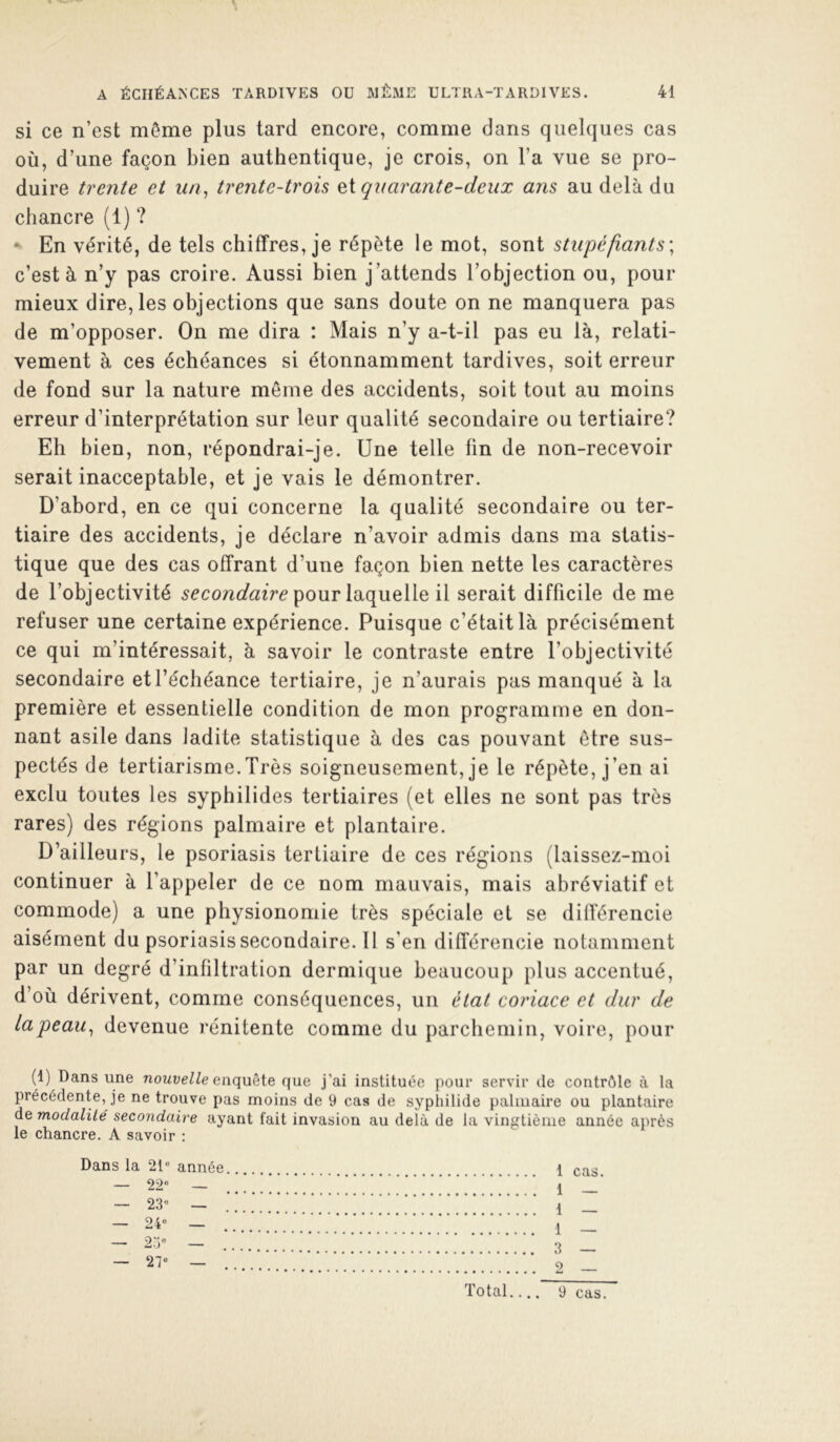 si ce n’est même plus tard encore, comme dans quelques cas où, d’une façon bien authentique, je crois, on l’a vue se pro- duire trente et ua^ trente-trois q\. quarante-deux ans au delà du chancre (1) ? En vérité, de tels chiffres, je répète le mot, sont stupéfiants', c’est à n’y pas croire. Aussi bien j’attends l’objection ou, pour mieux dire, les objections que sans doute on ne manquera pas de m’opposer. On me dira : Mais n’y a-t-il pas eu là, relati- vement à ces échéances si étonnamment tardives, soit erreur de fond sur la nature même des accidents, soit tout au moins erreur d’interprétation sur leur qualité secondaire ou tertiaire? Eh bien, non, répondrai-je. Une telle fin de non-recevoir serait inacceptable, et je vais le démontrer. D’abord, en ce qui concerne la qualité secondaire ou ter- tiaire des accidents, je déclare n’avoir admis dans ma statis- tique que des cas offrant d’une façon bien nette les caractères de l’objectivité pour laquelle il serait difficile de me refuser une certaine expérience. Puisque c’était là précisément ce qui m’intéressait, à savoir le contraste entre l’objectivité secondaire et l’échéance tertiaire, je n’aurais pas manqué à la première et essentielle condition de mon programme en don- nant asile dans ladite statistique à des cas pouvant être sus- pectés de tertiarisme.Très soigneusement, je le répète, j’en ai exclu toutes les syphilides tertiaires (et elles ne sont pas très rares) des régions palmaire et plantaire. D’ailleurs, le psoriasis tertiaire de ces régions (laissez-moi continuer à l’appeler de ce nom mauvais, mais abréviatif et commode) a une physionomie très spéciale et se dilférencie aisément du psoriasis secondaire. 11 s’en différencie notamment par un degré d’infiltration dermique beaucoup plus accentué, d’où dérivent, comme conséquences, un état coriace et dur de la peau, devenue rénitente comme du parchemin, voire, pour (1) Dans une nouweZZe enquête que j’ai instituée pour servir de contrôle à la précédente, je ne trouve pas moins de 9 cas de syphilide palmaire ou plantaire de modalité secondaire ayant fait invasion au delà de la vingtième année après le chancre. A savoir : Dans la 21* année.. .. 1 cas — 22» — 1 _■ — 23-’ — 1 _ — 24-’ — .. , — 27“ — Total.... 9 cas.