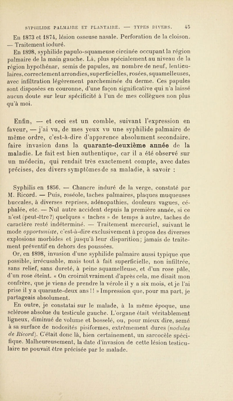 En 1873 et 187-4, lésion o.sseuse nasale. Perforation de la cloison. — Traitement ioduré. En 1898, syphilide papulo-squameuse circinée occupant la région palmaire de la main gauche. Là, plus spécialement au niveau de la région hypolhénar, semis de papules, au nombre de neuf, lenticu- laires, correctement arrondies, superficielles, rosées, squamelleuses, avec infiltration légèrement parcheminée du derme. Ces papules sont disposées en couronne, d’une façon significative qui n’a laissé aucun doute sur leur spécificité à l’un de mes collègues non plus qu’à moi. Enfin, — et ceci est un comble, suivant l’expression en faveur, — j’ai vu, de mes yeux vu une syphilide palmaire de même ordre, c’est-à-dire d’apparence absolument secondaire, faire invasion dans la quarante-deuxième année de la maladie. Le fait est bien authentique, car il a été observé sur un médecin, qui rendait très exactement compte, avec dates précises, des divers symptômes de sa maladie, à savoir : Syphilis en 1856. — Chancre induré de la verge, constaté par M. Ricord. — Puis, roséole, taches palmaires, plaques muqueuses buccales, à diverses reprises, adénopathies, douleurs vagues, cé- phalée, etc. — Nul autre accident depuis la première année, si ce n’est (peut-être?) quelques « taches » de temps à autre, taches de caractère resté indéterminé. — Traitement mercuriel, suivant le mode opportuniste^ c’est-à-dire exclusivement à propos des diverses explosions morbides et jusqu’à leur disparition; jamais de traite- ment préventif en dehors des poussées. Or, en 1898, invasion d’une syphilide palmaire aussi typique que possible, irrécusable, mais tout à fait superficielle, non infiltrée, sans relief, sans dureté, à peine squamelleuse, et d’un rose pâle, d’un rose éteint. « On croirait vraiment d’après cela, me disait mon confrère, que je viens de prendre la vérole il y a six mois, et je l’ai prise il y a quarante-deux ans ! 1 » Impression que, pour ma part, je partageais absolument. En outre, je constatai sur le malade, à la même époque, une sclérose absolue du testicule gauche. L’organe était véritablement ligneux, diminué de volume et bosselé, ou, pour mieux dire, semé à sa surface de nodosités pisiformes, extrêmement dures (nodules de Ricord). C’était donc là, bien certainement, un sarcocèle spéci- fique. Malheureusement, la date d’invasion de cette lésion testicu- laire ne pouvait être précisée par le malade.