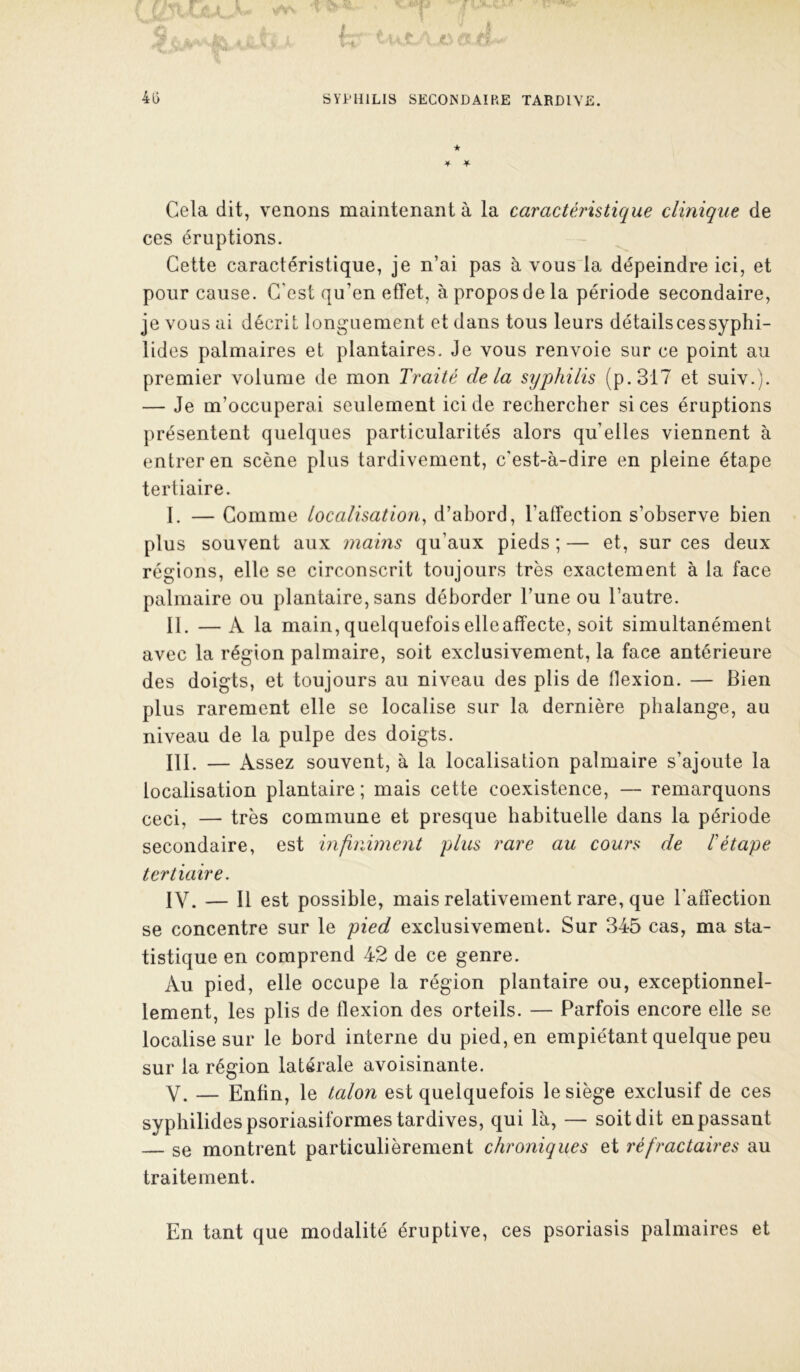 ★ 4 ¥ Cela dit, venons maintenant à la caractéristique clinique de ces éruptions. Cette caractéristique, je n’ai pas à vous la dépeindre ici, et pour cause. C’est qu’en effet, à propos de la période secondaire, je vous ai décrit longuement et dans tous leurs détails ces syphi- lides palmaires et plantaires. Je vous renvoie sur ce point au premier volume de mon Traité delà syphilis (p.3i7 et suiv.). — Je m’occuperai seulement ici de rechercher si ces éruptions présentent quelques particularités alors quelles viennent à entrer en scène plus tardivement, c'est-à-dire en pleine étape tertiaire. I. — Comme localisation^ d’ahord, l’affection s’observe bien plus souvent aux mains qu’aux pieds ; — et, sur ces deux régions, elle se circonscrit toujours très exactement à la face palmaire ou plantaire, sans déborder l’une ou l’autre. II. —A la main, quelquefoiselleaffecte, soit simultanément avec la région palmaire, soit exclusivement, la face antérieure des doigts, et toujours au niveau des plis de flexion. — Bien plus rarement elle se localise sur la dernière phalange, au niveau de la pulpe des doigts. III. — Assez souvent, à la localisation palmaire s’ajoute la localisation plantaire ; mais cette coexistence, — remarquons ceci, — très commune et presque habituelle dans la période secondaire, est infiniment plus rare au cours de létape tertiaire. IV. — Il est possible, mais relativement rare, que l’affection se concentre sur le pied exclusivement. Sur 345 cas, ma sta- tistique en comprend 42 de ce genre. Au pied, elle occupe la région plantaire ou, exceptionnel- lement, les plis de flexion des orteils. — Parfois encore elle se localise sur le bord interne du pied, en empiétant quelque peu sur la région latérale avoisinante. V. — Enfin, le talon est quelquefois le siège exclusif de ces syphilidespsoriasiformes tardives, qui là, — soit dit en passant — se montrent particulièrement chroniques et réfractaires au traitement. En tant que modalité éruptive, ces psoriasis palmaires et