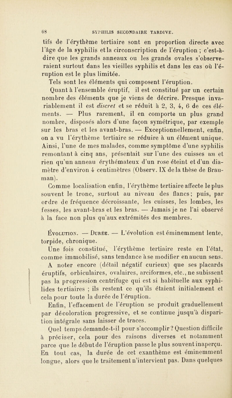 tifs de l’érythème tertiaire sont en proportion directe avec l’âge de la syphilis et la circonscription de Téruption ; c’est-à- dire que les grands anneaux ou les grands ovales s’observe- raient surtout dans les vieilles syphilis et dans les cas où l’é- ruption est le plus limitée. Tels sont les éléments qui composent l’éruption. Quant à l’ensemble éruptif, il est constitué par un certain nombre des éléments que je viens de décrire. Presque inva- riablement il est discret et se réduit à 2, 3, 4, 6 de ces élé- ments. — Plus rarement, il en comporte un plus grand nombre, disposés alors d’une façon symétrique, par exemple sur les bras et les avant-bras. — Exceptionnellement, enfin, on a vu l’érytbème tertiaire se réduire à un élément unique. Ainsi, l’une de mes malades, comme symptôme d’une syphilis remontant à cinq ans, présentait sur l’une des cuisses un et rien qu’un anneau érythémateux d’un rose éteint et d’un dia- mètre d’environ 4 centimètres (Observ. IX de la thèse de Brau- rnan). Gomme localisation enfin, l’érythème tertiaire affecte le plus souvent le tronc, surtout au niveau des flancs ; puis, par ordre de fréquence décroissante, les cuisses, les lombes, les fesses, les avant-bras et les bras. — Jamais je ne l’ai observé à la face non plus qu’aux extrémités des membres. Évolution. — Durée. — L’évolution est éminemment lente, torpide, chronique. Une fois constitué, l’érythème tertiaire reste en l’état, comme immobilisé, sans tendance à se modifier en aucun sens. A noter encore (détail négatif curieux) que ses placards éruptifs, orbiculaires, ovalaires, arciformes, etc., ne subissent pas la progression centrifuge qui est si habituelle aux syphi- lides tertiaires ; ils restent ce qu’ils étaient initialement et cela pour toute la durée de l’éruption. Enfin, l’effacement de l’éruption se produit graduellement par décoloration progressive, et se continue jusqu’à dispari- tion intégrale sans laisser de traces. Quel temps demande-t-il pour s’accomplir ? Question difficile à préciser, cela pour des raisons diverses et notamment parce que le début de l’éruption passe le plus souvent inaperçu. En tout cas, la durée de cet exanthème est éminemment longue, alors que le traitement n’intervient pas. Dans quelques