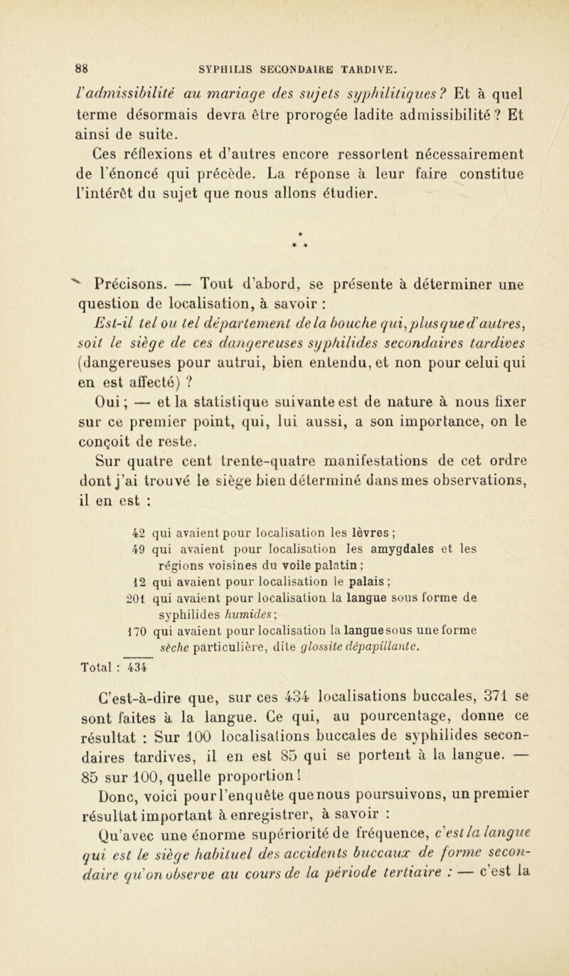 radynissibilité au mariage des sujets syphilitiques? Et à quel terme désormais devra être prorogée ladite admissibilité ? Et ainsi de suite. Ces réflexions et d’autres encore ressortent nécessairement de l'énoncé qui précède. La réponse à leur faire constitue l’intérêt du sujet que nous allons étudier. ★ ♦ ¥ Précisons. — Tout d’abord, se présente à déterminer une question de localisation, à savoir : Est-il tel ou tel département delà bouche qui ^ plus que d'autres^ soit le siège de ces dangereuses syphilides secondaires tardives (dangereuses pour autrui, bien entendu, et non pour celui qui en est affecté) ? Oui; — et la statistique suivante est de nature à nous fixer sur ce premier point, qui, lui aussi, a son importance, on le conçoit de reste. Sur quatre cent trente-quatre manifestations de cet ordre dont j’ai trouvé le siège bien déterminé dans mes observations, il en est : 42 qui avaient pour localisation les lèvres; 49 qui avaient pour localisation les amygdales et les régions voisines du voile palatin; 12 qui avaient pour localisation le palais; 201 qui avaient pour localisation la langue sous forme de syphilides humides; 170 qui avaient pour localisation la langue sous une forme sèche particulière, dite glossite dépapillante. Total : 434 C’est-à-dire que, sur ces 434 localisations buccales, 371 se sont faites à la langue. Ce qui, au pourcentage, donne ce résultat : Sur 100 localisations buccales de syphilides secon- daires tardives, il en est 85 qui se portent à la langue. — 85 sur 100, quelle proportion 1 Donc, voici pour l’enquête que nous poursuivons, un premier résultat important à enregistrer, à savoir : Qu’avec une énorme supériorité de fréquence, c est la langue qui est le siège habituel des accidents buccaux de forme secon- daire qii on observe au cours de la période tertiaire : — c’est la