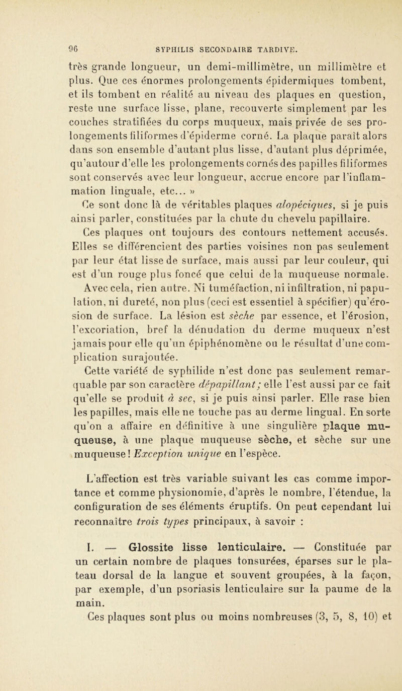 très grande longueur, un demi-millimètre, un millimètre et plus. Que ces énormes prolongements épidermiques tombent, et ils tombent en réalité au niveau des plaques en question, reste une surface lisse, plane, recouverte simplement par les couches stratifiées du corps muqueux, mais privée de ses pro- longements filiformes d'épiderme corné. La plaque paraît alors dans son ensemble d’autant plus lisse, d’autant plus déprimée, qu’autour d’elle les prolongements cornés des papilles filiformes sont conservés avec leur longueur, accrue encore par l’inflam- mation linguale, etc... » Ce sont donc là de véritables plaques alopéciqiies, si je puis ainsi parler, constituées par la chute du chevelu papillaire. Ces plaques ont toujours des contours nettement accusés. Elles se différencient des parties voisines non pas seulement par leur état lisse de surface, mais aussi par leur couleur, qui est d’un rouge plus foncé que celui de la muqueuse normale. Avec cela, rien autre. Ni tuméfaction, ni infiltration, ni papu- lation, ni dureté, non plus (ceci est essentiel à spécifier) qu’éro- sion de surface. La lésion est sèche par essence, et l’érosion, l’excoriation, bref la dénudation du derme muqueux n’est jamais pour elle qu’un épiphénomène ou le résultat d’une com- plication surajoutée. Cette variété de syphilide n’est donc pas seulement remar- quable par son caractère dêpapillant; elle l’est aussi par ce fait qu’elle se produit à sec, si je puis ainsi parler. Elle rase bien les papilles, mais elle ne touche pas au derme lingual. En sorte qu’on a affaire en définitive à une singulière plaque mu- queuse, à une plaque muqueuse sèche, et sèche sur une muqueuse! Exception unique en l’espèce. L’affection est très variable suivant les cas comme impor- tance et comme physionomie, d’après le nombre, l’étendue, la configuration de ses éléments éruptifs. On peut cependant lui reconnaître trois types principaux, à savoir : ï. — Glossite lisse lenticulaire. — Constituée par un certain nombre de plaques tonsurées, éparses sur le pla- teau dorsal de la langue et souvent groupées, à la façon, par exemple, d’un psoriasis lenticulaire sur la paume de la main.