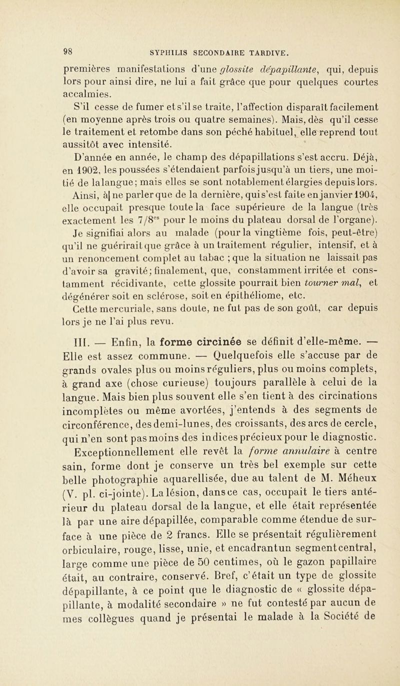 premières manifestations d’une glossite dépapillante^ qui, depuis lors pour ainsi dire, ne lui a fait grâce que pour quelques courtes accalmies. S’il cesse de fumer et s’il se traite, l’affection disparaît facilement (en moyenne après trois ou quatre semaines). Mais, dès qu’il cesse le traitement et retombe dans son péché habituel, elle reprend tout aussitôt avec intensité. D’année en année, le champ des dépapillations s’est accru. Déjà, en 1902, les poussées s’étendaient parfoisjusqu’à un tiers, une moi- tié de lalangue; mais elles se sont notablement élargies depuis lors. Ainsi, à| ne parler que de la dernière, qui s’est faite en janvier 1904, elle occupait presque toute la face supérieure de la langue (très exactement les 7/8®® pour le moins du plateau dorsal de l’organe). Je signifiai alors au malade (pour la vingtième fois, peut-être) qu’il ne guérirait (jue grâce à un traitement régulier, intensif, et à un renoncement complet au tabac ; que la situation ne laissait pas d’avoir sa gravité; finalement, que, constamment irritée et cons- tamment récidivante, cette glossite pourrait bien tourner mal, et dégénérer soit en sclérose, soit en épithéliome, etc. Cette mercuriale, sans doute, ne fut pas de son goût, car depuis lors je ne l’ai plus revu. III. — Enfin, la forme circinée se définit d’elle-même. — Elle est assez commune. — Quelquefois elle s’accuse par de grands ovales plus ou moins réguliers, plus ou moins complets, à grand axe (chose curieuse) toujours parallèle à celui de la langue. Mais bien plus souvent elle s’en tient à des circinations incomplètes ou même avortées, j’entends à des segments de circonférence, des demi-lunes, des croissants, des arcs de cercle, qui n’en sont pas moins des indices précieux pour le diagnostic. Exceptionnellement elle revêt la forme annulaire à centre sain, forme dont je conserve un très bel exemple sur cette belle photographie aquarellisée, due au talent de M. Méheux (V. pl. ci-jointe). La lésion, dans ce cas, occupait le tiers anté- rieur du plateau dorsal de la langue, et elle était représentée là par une aire dépapillée, comparable comme étendue de sur- face à une pièce de 2 francs. Elle se présentait régulièrement orbiculaire, rouge, lisse, unie, et encadrantun segment central, large comme une pièce de 50 centimes, où le gazon papillaire était, au contraire, conservé. Bref, c’était un type de glossite dépapillante, à ce point que le diagnostic de « glossite dépa- pillante, à modalité secondaire » ne fut contesté par aucun de mes collègues quand je présentai le malade à la Société de