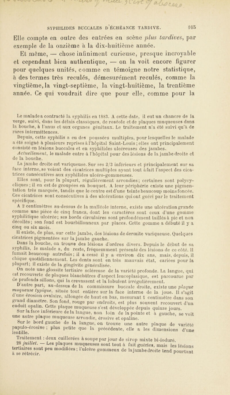 Elle compte en outre des entrées en scène plus tardives^ par exemple de la onzième h la dix-huitième année. Et meme, — chose infiniment curieuse, presque incroyable et cependant bien authentique, — on la voit encore figurer pour quelques unités, comme en témoigne notre statistique, à des termes très reculés, démesurément reculés, comme la vingtième, la vingt-septième, la vingt-huitième, la trentième année. Ce qui voudrait dire que pour elle, comme pour la Le malade a contracté la syphilis en 1883. A cette date, il eut un chancre de la verge, suivi, dans les délais classiques, de roséole et de plaques muqueuses dans la bouche, à l’anus et aux organes génitaux. Le traitement n’a été suivi qu’à de rares intermittences. Depuis, cette syphilis a eu des poussées multiples, pour lesquelles le malade a été soigné à plusieurs reprises à l’hôpital Saint-Louis ; elles ont principalement consisté en lésions buccales et en syphilides ulcéreuses des jambes. Actuellement, le malade entre à l’hôpital pour des lésions de la jambe droite et de la bouche. La jambe droite est variqueuse. Sur ses 2/3 inférieurs et principalement sur sa face interne, se voient des cicatrices multiples ayant tout àfait l’aspect des cica- trices consécutives aux syphilides ulcéro-gommeuses. Elles sont, pour la plupart, régulièrement arrondies; certaines sont polycy- cliques ; il en est de groupées en bouquet. A leur périphérie existe une pigmen- tation très marquée, tandis que le centre est d’une teinte beaucoup moins foncée. Ces cicatrices sont consécutives à des ulcérations qui ont guéri par le traitement spécifique. A 2 centimètres au-dessus de la malléole interne, existe une ulcération grande comme une pièce de cinq francs, dont les caractères sont ceux d’une gomme syphilitique ulcérée; ses bords circulaires sont profondément taillés à pic et non décollés; son fond est bourbillonneux par places. Cette gomme a débuté il y a cinq ou six mois. 11 existe, de plus, sur cette jambe, des lésions de dermite variqueuse. Quelques cicatrices pigmentées sur la jambe gauche. Dans la bouche, on trouve des lésions d’ordres divers. Depuis le début de sa syphilis, le malade a. du reste, fréquemment présenté des lésions de ce côté. 11 tumait beaucoup autrefois ; il a cessé il y a environ dix ans, mais, depuis, il chique quotidiennement. Les dents sont en très mauvais état, cariées pour la plupart; il existe de la gingivite généralisée. On note une glossite tertiaire scléreuse de la variété profonde. La langue, qui est recouverte de plaques blanchâtres d’aspect leucoplasique, est parcourue par de piofonds sillons, qui la crevassent et la lobulent irrégulièrement. autre part, au-dessus de la commissure buccale droite, existe une plaque muqueuse typique, située tout entière sur la face interne de la joue. 11 s’agit une érosion ovalaire, allongée de haut en bas, mesurant 1 centimètre dans son grand diamètre. Son fond, rouge par endroits, est plus souvent recouvert d’un en uit opalin. Cette plaque mmjueuse s’est développée depuis quinze jours. Sur la face inférieure de la langue, non loin de la pointe et à gauche, se voit une autre plaque muqueuse arrondie, érosive et opaline. Sur le bord gauche de la langue, on trouve une autre plaque de variété papulo-érosive ; plus petite que la précédente, elle a les dimensions d’une lentille. ^ Tiaitement . deux cuillerées à soupe par jour de sirop mixte bi-ioduré. 28 juillet. — Les plaques muqueuses sont tout à fait guéries, mais les lésions tertiaires sont peu modifiées; l’ulcère gommeux de lajambedroite tend pourtant 9i SC rctrcoii'»