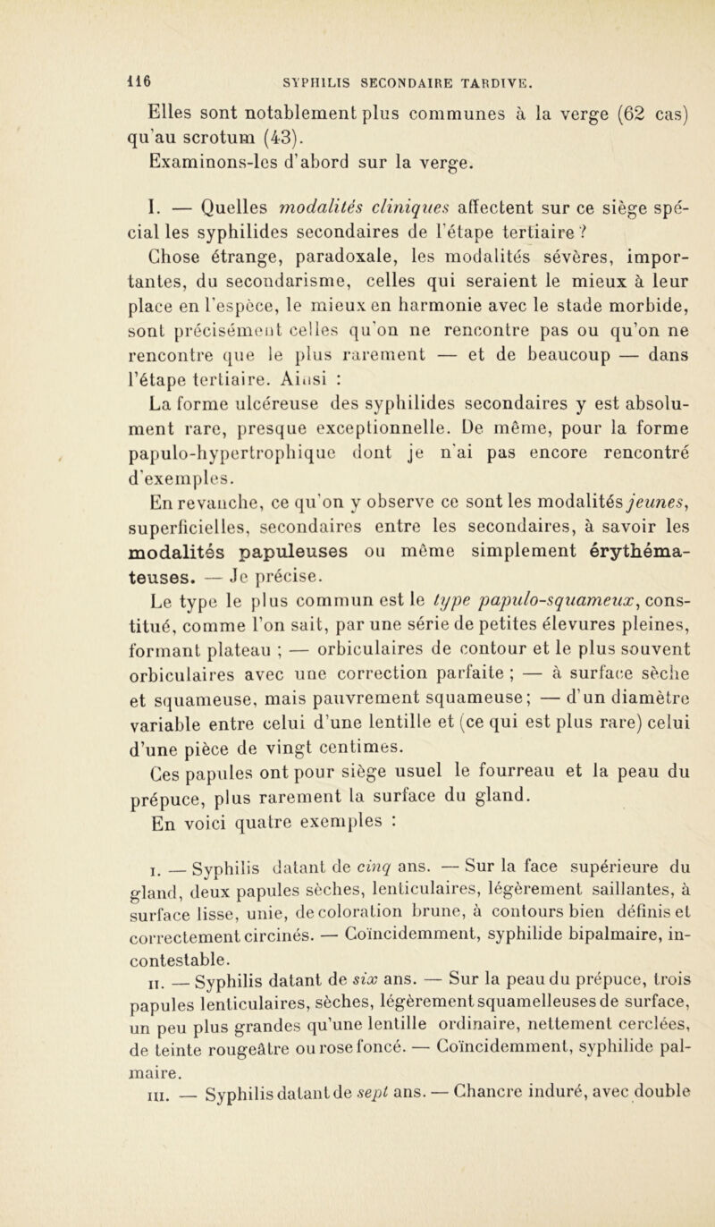 Elles sont notablement plus communes à la verge (62 cas) qu’au scrotum (43). Examinons-les d’abord sur la verge. I. — Quelles modalités cliniques affectent sur ce siège spé- cial les syphilides secondaires de l’étape tertiaire ? Chose étrange, paradoxale, les modalités sévères, impor- tantes, du secondarisme, celles qui seraient le mieux à leur place en l’espèce, le mieux en harmonie avec le stade morbide, sont précisémcut celles qu’on ne rencontre pas ou qu’on ne rencontre que le plus rarement — et de beaucoup — dans l’étape tertiaire. Aiiisi : La forme ulcéreuse des syphilides secondaires y est absolu- ment rare, presque exceptionnelle. Üe même, pour la forme papulo-hypertrophique dont je n'ai pas encore rencontré d’exemples. En revanche, ce qu’on y observe ce sont les modalitésycwyie^, superficielles, secondaires entre les secondaires, à savoir les modalités papuleuses ou meme simplement érythéma- teuses. — Je précise. Le type le plus commun est le type papulo-squameux^ cons- titué, comme l’on sait, par une série de petites élevures pleines, formant plateau ; — orbiculaires de contour et le plus souvent orbiculaires avec une correction parfaite ; — à surface sèche et squameuse, mais pauvrement squameuse; — d’un diamètre variable entre celui d’une lentille et (ce qui est plus rare) celui d’une pièce de vingt centimes. Ces papules ont pour siège usuel le fourreau et la peau du prépuce, plus rarement la surface du gland. En voici quatre exemples : l. — Syphilis datant de cinq ans. — Sur la face supérieure du gland, deux papules sèches, lenticulaires, légèrement saillantes, à surface lisse, unie, décoloration brune, à contours bien définis et correctement circinés. — Goincidemment, syphilide bipalmaire, in- contestable. jï, Syphilis datant de six ans. — Sur la peau du prépuce, trois papules lenticulaires, sèches, légèrementsquamelleuses de surface, un peu plus grandes qu’une lentille ordinaire, nettement cerclées, de teinte rougeâtre ou rose foncé. — Goincidemment, syphilide pal- maire. m. Syphilis datant de sept ans. — Chancre induré, avec double