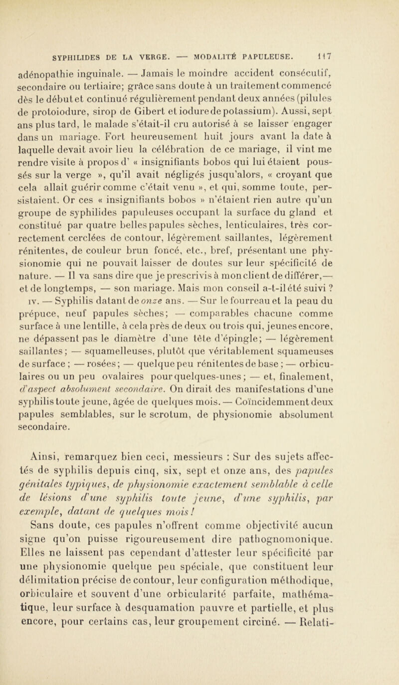 adénopathie inguinale. — .Jamais le moindre accident consécutif, secondaire ou tertiaire; grâce sans doute à un traitement commencé dès le début et continué régulièrement pendant deux années (pilules de protoiodure, sirop de Gibert et ioduredepotassium). Aussi, sept ans plus tard, le malade s’était-il cru autorisé à se laisser engager dans un mariage. Fort heureusement huit jours avant la date à laquelle devait avoir lieu la célébration de ce mariage, il vint me rendre visite à propos d’ « insignifiants bobos qui lui étaient pous- sés sur la verge », qu’il avait négligés jusqu’alors, « croyant que cela allait guérir comme c’était venu », et (pii, somme toute, per- sistaient. Or ces « insignifiants bobos » n’étaient rien autre qu’un groupe de syphilides papuleuses occupant la surface du gland et constitué par quatre belles papules sèches, lenticulaires, très cor- rectement cerclées de contour, légèrement saillantes, légèrement rénitentes, de couleur brun foncé, etc., bref, présentant une phy- sionomie qui ne pouvait laisser de doutes sur leur spécificité de nature. — Il va sans dire que je prescrivis à mon client de différer,— et de longtemps, — son mariage. Mais mon conseil a-t-il été suivi ? IV. — Syphilis datant de onze ans. — Sur le fourreau et la peau du prépuce, neuf papules sèches; — comparables chacune comme surface à une lentille, à cela près de deux ou trois qui, jeunes encore, ne dépassent pas le diamètre d’une tète d’épingle; — légèrement saillantes; — squamelleuses, plutôt (jue véritablement squameuses de surface; —rosées; — quelque peu rénitentes de base ;— orbicu- laires ou un peu ovalaires pour(|uel(jues-unes ; — et, finalement, d'aspect absolument secondaire. On dirait des manifestations d’une syphilis toute jeune, âgée de quehjues mois. — Goïncidemmentdeux papules semblables, sur le scrotum, de physionomie absolument secondaire. Ainsi, remarquez bien ceci, messieurs : Sur des sujets afi’ec- tés de syphilis depuis cinq, six, sept et onze ans, des papules génitales typiques.^ de physionomie exactement semblable ti celle de lésions d'une syphilis toute jeune., d'une syphilis, par exemple, datant de quelques mois! Sans doute, ces pa[)ules n’ofl'rent comme objectivité aucun signe qu’on puisse rigoureusement dire pathognomonique. Elles ne laissent pas cependant d’attester leur spécificité par une physionomie quelque peu spéciale, que constituent leur délimitation précise de contour, leur configuration méthodique, orbiculaire et souvent d’une orbicularité parfaite, mathéma- tique, leur surface à desquamation pauvre et partielle, et plus encore, pour certains cas, leur groupement circiné. — Relati-