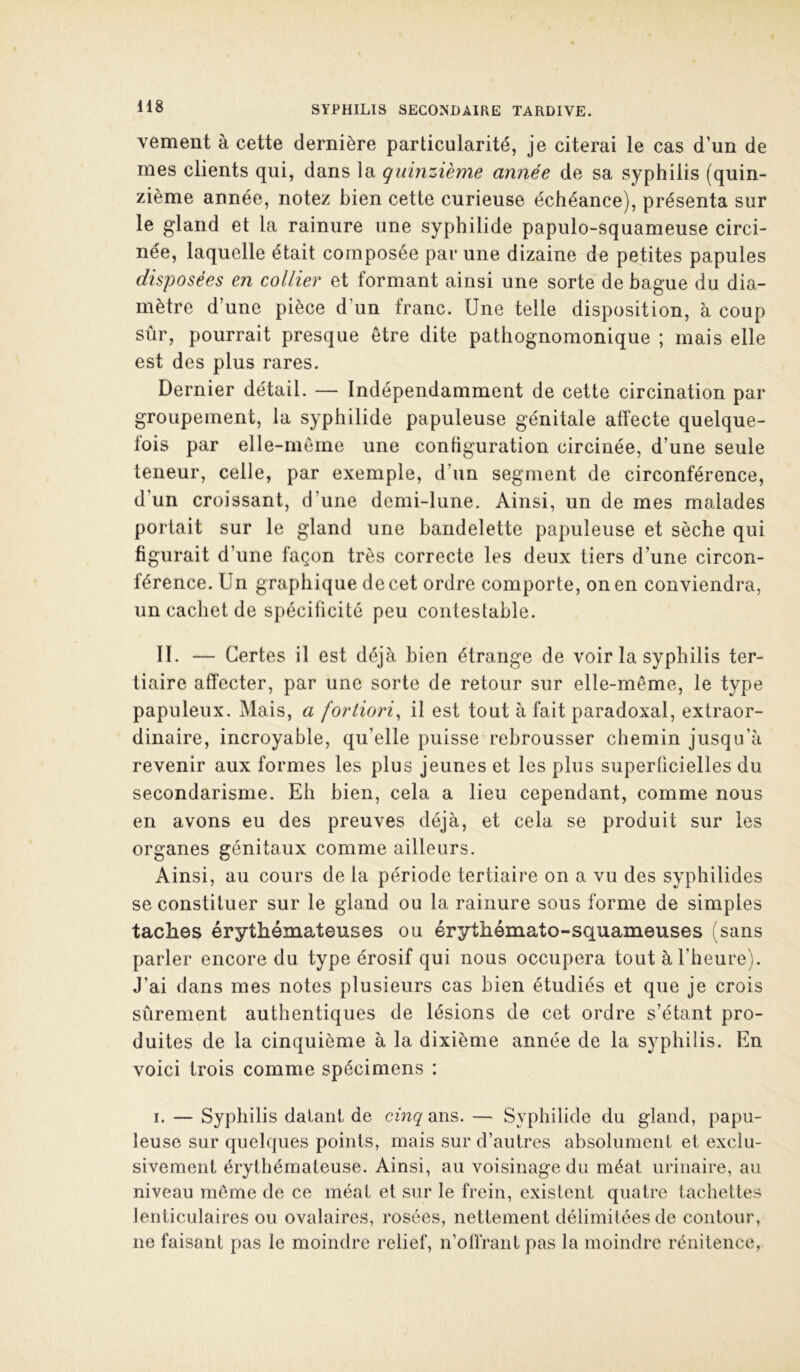 vement à cette dernière particularité, je citerai le cas d’un de mes clients qui, dans la quinzième année de sa syphilis (quin- zième année, notez bien cette curieuse échéance), présenta sur le gland et la rainure une syphilide papulo-squameuse circi- née, laquelle était composée par une dizaine de petites papules disposées en collier et formant ainsi une sorte de bague du dia- mètre d’une pièce d’un franc. Une telle disposition, à coup sûr, pourrait presque être dite pathognomonique ; mais elle est des plus rares. Dernier détail. — Indépendamment de cette circination par groupement, la syphilide papuleuse génitale affecte quelque- fois par elle-même une configuration circinée, d’une seule teneur, celle, par exemple, d’un segment de circonférence, d’un croissant, d’une demi-lune. Ainsi, un de mes malades portait sur le gland une bandelette papuleuse et sèche qui figurait d’une façon très correcte les deux tiers d’une circon- férence. Un graphique de cet ordre comporte, on en conviendra, un cachet de spécificité peu contestable. II. — Certes il est déjà bien étrange de voir la syphilis ter- tiaire affecter, par une sorte de retour sur elle-même, le type papuleux. Mais, a fortiori, il est tout à fait paradoxal, extraor- dinaire, incroyable, qu’elle puisse rebrousser chemin jusqu’à revenir aux formes les plus jeunes et les plus superficielles du secondarisme. Eh bien, cela a lieu cependant, comme nous en avons eu des preuves déjà, et cela se produit sur les organes génitaux comme ailleurs. Ainsi, au cours de la période tertiaire on a vu des syphilides se constituer sur le gland ou la rainure sous forme de simples taches érythémateuses ou érythémato-squameuses (sans parler encore du type érosif qui nous occupera tout à l’heure). J’ai dans mes notes plusieurs cas bien étudiés et que je crois sûrement authentiques de lésions de cet ordre s’étant pro- duites de la cinquième à la dixième année de la syphilis. En voici trois comme spécimens : I. — Syphilis datant de cinq ans. — Syphilide du gland, papu- leuse sur quelques points, mais sur d’autres absolument et exclu- sivement érythémateuse. Ainsi, au voisinage du méat urinaire, au niveau même de ce méat et sur le frein, existent quatre tachettes lenticulaires ou ovalaires, rosées, nettement délimitées de contour, ne faisant pas le moindre relief, n’offrant pas la moindre rénitence,