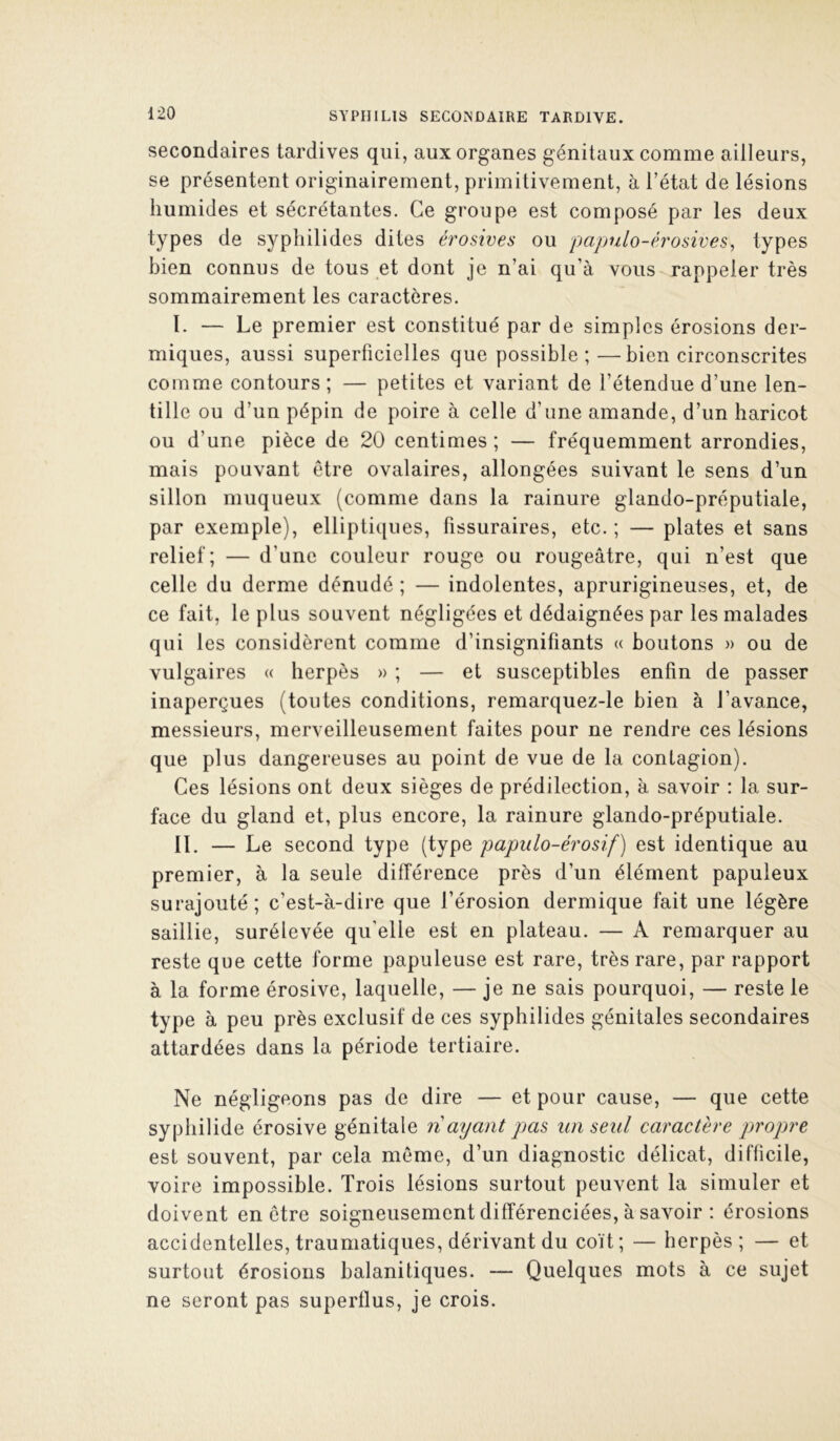 secondaires tardives qui, aux organes génitaux comme ailleurs, se présentent originairement, primitivement, à l’état de lésions humides et sécrétantes. Ce groupe est composé par les deux types de sypliilides dites érosives ou papulo-érosives^ types bien connus de tous et dont je n’ai qu’à vous rappeler très sommairement les caractères. I. — Le premier est constitué par de simples érosions der- miques, aussi superficielles que possible;—bien circonscrites comme contours ; — petites et variant de l’étendue d’une len- tille ou d’un pépin de poire à celle d’une amande, d’un haricot ou d’une pièce de 20 centimes; — fréquemment arrondies, mais pouvant être ovalaires, allongées suivant le sens d’un sillon muqueux (comme dans la rainure glando-préputiale, par exemple), ellipti([ues, fissuraires, etc. ; — plates et sans relief; — d’une couleur rouge ou rougeâtre, qui n’est que celle du derme dénudé ; — indolentes, aprurigineuses, et, de ce fait, le plus souvent négligées et dédaignées par les malades qui les considèrent comme d’insignifiants « boutons » ou de vulgaires « herpès » ; — et susceptibles enfin de passer inaperçues (toutes conditions, remarquez-le bien à l’avance, messieurs, merveilleusement faites pour ne rendre ces lésions que plus dangereuses au point de vue de la contagion). Ces lésions ont deux sièges de prédilection, à savoir : la sur- face du gland et, plus encore, la rainure glando-préputiale. IL — Le second type (type papiilo-érosif) est identique au premier, à la seule différence près d’un élément papuleux surajouté; c’est-à-dire que l’érosion dermique fait une légère saillie, surélevée qu’elle est en plateau. — A remarquer au reste que cette forme papuleuse est rare, très rare, par rapport à la forme érosive, laquelle, — je ne sais pourquoi, — reste le type à peu près exclusif de ces syphilides génitales secondaires attardées dans la période tertiaire. Ne négligeons pas de dire — et pour cause, — que cette syphilide érosive génitale n ayant pas un seul caractère propre est souvent, par cela même, d’un diagnostic délicat, difficile, voire impossible. Trois lésions surtout peuvent la simuler et doivent en être soigneusement différenciées, à savoir : érosions accidentelles, traumatiques, dérivant du coït; — herpès; — et surtout érosions balanitiques. — Quelques mots à ce sujet ne seront pas superflus, je crois.