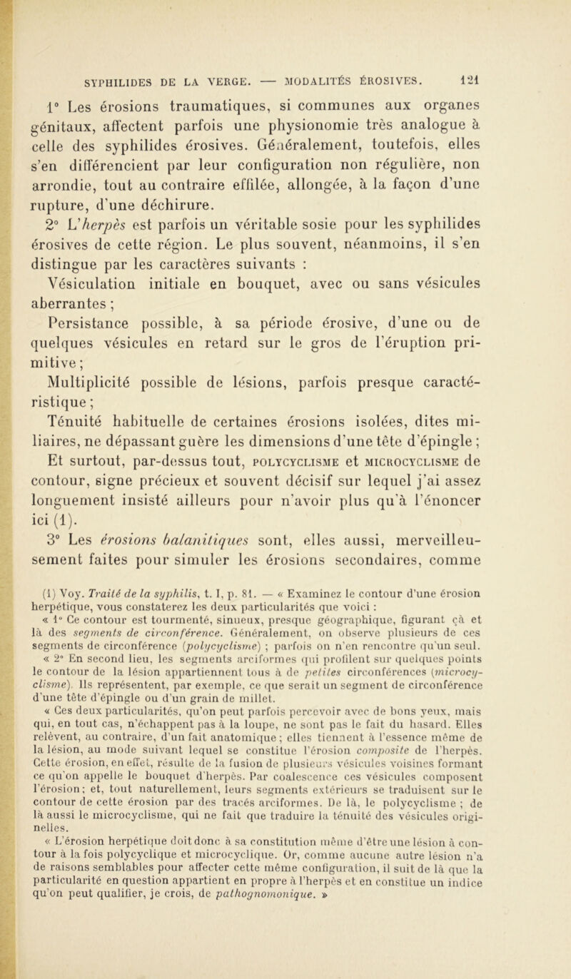 1° Les érosions traumatiques, si communes aux organes génitaux, affectent parfois une physionomie très analogue à celle des syphilides érosives. Généralement, toutefois, elles s’en différencient par leur configuration non régulière, non arrondie, tout au contraire effilée, allongée, à la façon d’une rupture, d’une déchirure. 2° L'herpès est parfois un véritable sosie pour les syphilides érosives de cette région. Le plus souvent, néanmoins, il s’en distingue par les caractères suivants : Vésiculation initiale en bouquet, avec ou sans vésicules aberrantes ; Persistance possible, à sa période érosive, d’une ou de quelques vésicules en retard sur le gros de l’éruption pri- mitive ; Multiplicité possible de lésions, parfois presque caracté- ristique ; Ténuité habituelle de certaines érosions isolées, dites mi- liaires, ne dépassant guère les dimensions d’une tête d’épingle ; Et surtout, par-d(issus tout, polycyclisme et mickocyclisme de contour, signe précieux et souvent décisif sur lequel j’ai assez longuement insisté ailleurs pour n’avoir plus qu’à l’énoncer ici(l). 3° Les érosions halaniliques sont, elles aussi, merveilleu- sement faites pour simuler les érosions secondaires, comme (1) Voy. Traité de la syphilis, t. I, p. 81. — « Examinez le contour d’une érosion herpétique, vous constaterez les deux particularités que voici ; « 1“ Ce contour est tourmenté, sinueux, prescpie géographique, figurant çà et là des segments de circonféreiice. Cénéralernent, on observe plusieurs de ces segments de circonférence {polycyclisme) ; parfois on n’en rencontre qu'un seul. « 2“ En second lieu, les segments arciformes i[ui prolilent sur quelques points le contour de la lésion appartiennent tous à de petites circonférences {microcy- cUsme). Ils représentent, par exemple, ce que serait un segment de circonférence d'une tête d’épingle ou d’un grain de millet. <i Ces deux particularités, qu’on peut parfois percevoir avec de bons yeux, mais qui, en tout cas, n’échappent pas à la loupe, ne sont pas le fait du hasard. Elles relèvent, au contraire, d’un fait anatomi(iue ; elles tiennent à l’essence même de la lésion, au mode suivant lequel se constitue l’érosion composite de l’herpès. Cette érosion, en effet, résulte de la fusion de pliisieur.s vésicules voisines formant ce qu’on appelle le bouquet d’herpès. Par coalescence ces vésicules composent l’érosion; et, tout naturellement, leurs segments extérieurs se traduisent sur le contour de cette érosion par des tracés arciformes. De là, le polycyclisme ; de là aussi le microcyclisme, qui ne fait que traduire la ténuité des vésicules origi- nelles. « L’érosion herpétique doit donc à sa constitution même d’être une lésion à con- tour à la fois polycyclique et microcyclique. Or, comme aucune autre lésion n’a de raisons semblables pour affecter cette même conliguralion, il suit de là que la particularité en question appartient en propre à l’herpès et en constitue un indice qu’on peut qualifier, je crois, de pathognomonique. »