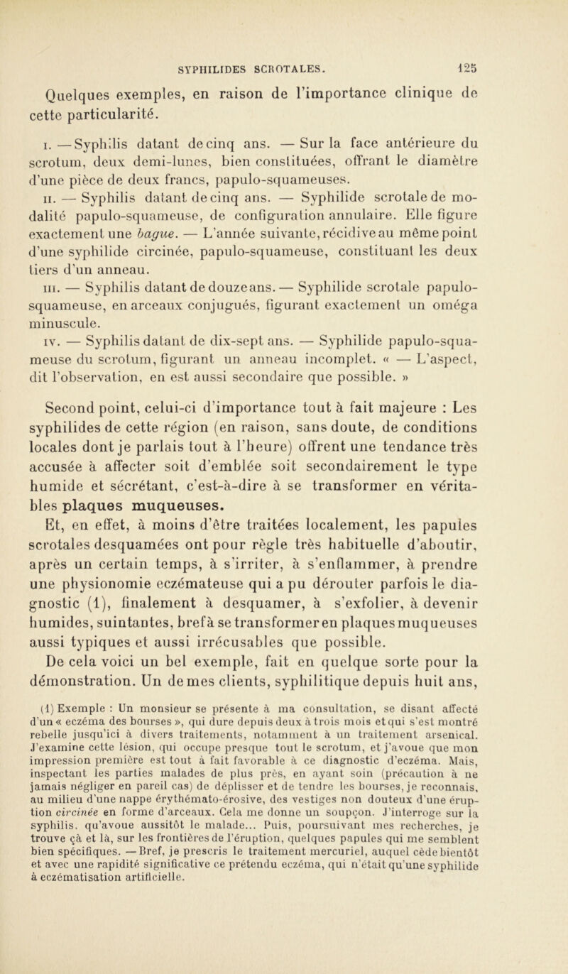 Quelques exemples, en raison de l’importance clinique de cette particularité. I. —Syphilis datant de cinq ans. —Sur la face antérieure du scrotum, deux demi-lunes, bien constituées, olTrant le diamètre d’une pièce de deux francs, papulo-squameuses. II. — Syphilis datant de cinq ans. — Syphilide scrotalede mo- dalité papulo-squameuse, de configuration annulaire. Elle figure exactement une bague. — L’année suivante, récidive au même point d’une syphilide circinée, papulo-squameuse, constituant les deux tiers d’un anneau. III. — Syphilis datant de douze ans.— Syphilide scrotale papulo- squameuse, en arceaux conjugués, figurant exactement un oméga minuscule. IV. — Syphilis datant de dix-sept ans. — Syphilide papulo-squa- meuse du scrotum, figurant un anneau incomplet. « — L’aspect, dit l’observation, en est aussi secondaire que possible. » Second point, celui-ci d’importance tout à fait majeure : Les syphilides de cette région (en raison, sans doute, de conditions locales dont je parlais tout à l’heure) offrent une tendance très accusée à affecter soit d’emblée soit secondairement le type humide et sécrétant, c’est-à-dire à se transformer en vérita- bles plaques muqueuses. Et, en effet, à moins d’être traitées localement, les papules scrotales desquamées ont pour règle très habituelle d’aboutir, après un certain temps, à s’irriter, à s’enflammer, à prendre une physionomie eczémateuse qui a pu dérouler parfois le dia- gnostic (1), linalement à desquamer, à s’exfolier, à devenir humides, suintantes, brefà se transformeren plaquesmuqueuses aussi typiques et aussi irrécusables que possible. De cela voici un bel exemple, fait en (juelque sorte pour la démonstration. Un de mes clients, syphilitique depuis huit ans, (1) Exemple : Un monsieur se présente à ma consultation, se disant affecté d’un« eczéma des bourses », qui dure depuis deux à trois mois et qui s’est montré rebelle jusqu’ici à divers traitements, notamment à un traitement arsenical. J’examine cette lésion, qui occupe presque tout le scrotum, et j’avoue que mon impression première est tout à fait favorable à ce diagnostic d’eczéma. Mais, inspectant les parties malades de plus près, en ayant soin (précaution à ne jamais négliger en pareil cas) de déplisser et de tendre les bourses, je reconnais, au milieu d’une nappe érythémato-érosive, des vestiges non douteux d’une érup- tion circinée en forme d’arceaux. Gela me donne un soupçon. J’interroge sur la syphilis, qu’avoue aussitôt le malade... Puis, poursuivant mes recherches, je trouve çà et là, sur les frontières de l’éruption, quelques papules qui me semblent bien spécifiques. —Bref, je prescris le traitement mercuriel, auquel cède bientôt et avec une rapidité significative ce prétendu eczéma, qui n’était qu’une syphilide à eczématisation artificielle.