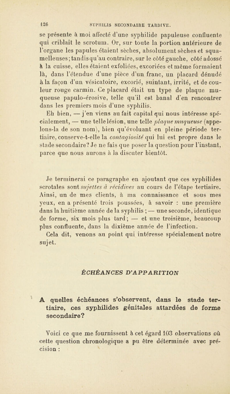 se présente à moi affecté d’une syphilide papuleuse confluente qui criblait le scrotum. Or, sur toute la portion antérieure de l’organe les papules étaient sèches, absolument sèches et squa- melleuses; tandis qu’au contraire, sur le côté gauche, côté adossé à la cuisse, elles étaient exfoliées, excoriées et même formaient là, dans l’étendue d’une pièce d’un franc, un placard dénudé à la façon d’un vésicatoire, excorié, suintant, irrité, et de cou- leur rouge carmin. Ce placard était un type de plaque mu- queuse papulo-érosive, telle qu’il est banal d'en rencontrer dans les premiers mois d’une syphilis. Eh bien, — j’en viens au fait capital qui nous intéresse spé- cialement, — une telle lésion, une plaque inuqueuse {appe- lons-la de son nom), bien qu’évoluant en pleine période ter- tiaire, conserve-t-elle la contagiosité qui lui est propre dans le stade secondaire? Je ne fais que poser la question pour l’instant, parce que nous aurons à la discuter bientôt. Je terminerai ce paragraphe en ajoutant que ces syphilides scrotales ^ov^i sujettes à récidives au cours de l’étape tertiaire. Ainsi, un de mes clients, à ma connaissance et sous mes yeux, en a présenté trois poussées, à savoir : une première dans la huitième année de la syphilis ; — une seconde, identique de forme, six mois plus tard; — et une troisième, beaucoup plus confluente, dans la dixième année de l’infection. Gela dit, venons au point qui intéresse spécialement notre sujet. ÉCHÉANCES D^APPARITION A quelles échéances s’observent, dans le stade ter- tiaire, ces syphilides génitales attardées de forme secondaire? Voici ce que me fournissent à cet égard 103 observations où cette question chronologique a pu être déterminée avec pré- cision :